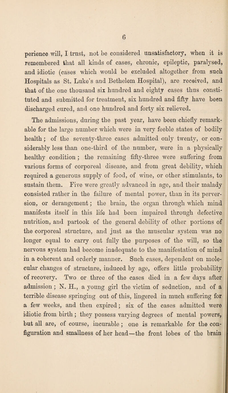 perience will, I trust, not be considered unsatisfactory, when it is remembered that all kinds of cases, chronic, epileptic, paralysed, and idiotic (cases which would be excluded altogether from such Hospitals as St. Luke’s and Bethelem Hospital), are received, and that of the one thousand six hundred and eighty cases thus consti¬ tuted and submitted for treatment, six hundred and fifty have been discharged cured, and one hundred and forty six relieved. The admissions, during the past year, have been chiefly remark¬ able for the large number which were in very feeble states of bodily health; of the seventy-three cases admitted only twenty, or con¬ siderably less than one-third of the number, were in a physically healthy condition ; the remaining fifty-three were suffering from various forms of corporeal disease, and from great debility, which required a generous supply of food, of wine, or other stimulants, to sustain them. Five were greatly advanced in age, and their malady consisted rather in the failure of mental power, than in its perver¬ sion, or derangement; the brain, the organ through which mind manifests itself in this life had been impaired through defective nutrition, and partook of the general debility of other portions of the corporeal structure, and just as the muscular system was no longer equal to carry out fully the purposes of the will, so the nervous system had become inadequate to the manifestation of mind in a coherent and orderly manner. Such cases, dependent on mole¬ cular changes of structnre, induced by age, offers little probability of recovery. Two or three of the cases died in a few days after admission ; N. H., a young girl the victim of seduction, and of a terrible disease springing out of this, lingered in much suffering for a few weeks, and then expired; six of the cases admitted were idiotic from birth ; they possess varying degrees of mental powers, but all are, of course, incurable ; one is remarkable for the con¬ figuration and smallness of her head—-the front lobes of the brain