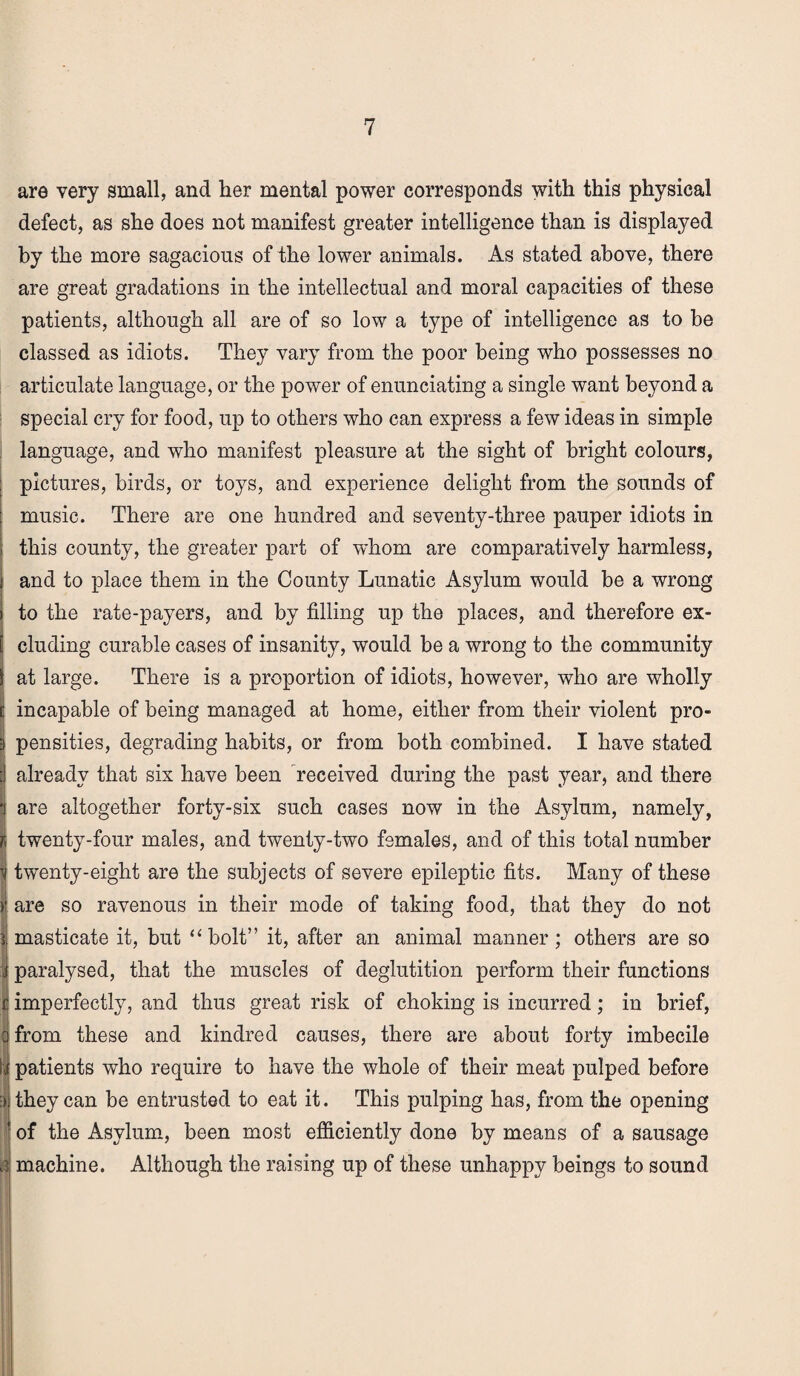 are very small, and her mental power corresponds with this physical defect, as she does not manifest greater intelligence than is displayed by the more sagacious of the lower animals. As stated above, there are great gradations in the intellectual and moral capacities of these patients, although all are of so low a type of intelligence as to be classed as idiots. They vary from the poor being who possesses no articulate language, or the power of enunciating a single want beyond a special cry for food, up to others who can express a few ideas in simple language, and who manifest pleasure at the sight of bright colours, pictures, birds, or toys, and experience delight from the sounds of music. There are one hundred and seventy-three pauper idiots in this county, the greater part of whom are comparatively harmless, and to place them in the County Lunatic Asylum would be a wrong to the rate-payers, and by filling up the places, and therefore ex- ! eluding curable cases of insanity, would be a wrong to the community at large. There is a proportion of idiots, however, who are wholly incapable of being managed at home, either from their violent pro¬ pensities, degrading habits, or from both combined. I have stated already that six have been received during the past year, and there are altogether forty-six such cases now in the Asylum, namely, twenty-four males, and twenty-two females, and of this total number twenty-eight are the subjects of severe epileptic fits. Many of these > are so ravenous in their mode of taking food, that they do not | masticate it, but “ bolt” it, after an animal manner; others are so paralysed, that the muscles of deglutition perform their functions I imperfectly, and thus great risk of choking is incurred; in brief, from these and kindred causes, there are about forty imbecile patients who require to have the whole of their meat pulped before | they can be entrusted to eat it. This pulping has, from the opening 1 of the Asylum, been most efficiently done by means of a sausage 3 machine. Although the raising up of these unhappy beings to sound