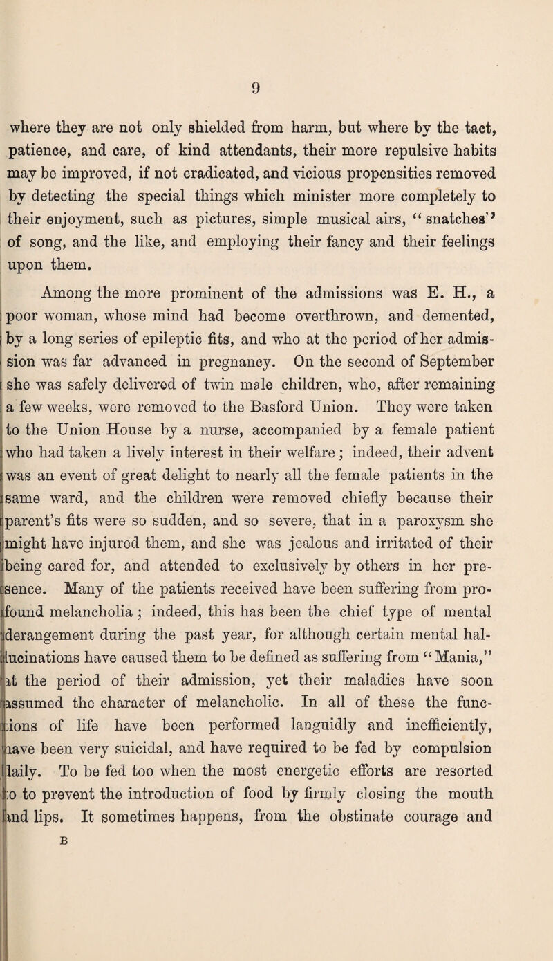 where they are not only shielded from harm, but where by the tact, patience, and care, of kind attendants, their more repulsive habits may be improved, if not eradicated, and vicious propensities removed by detecting the special things which minister more completely to their enjoyment, such as pictures, simple musical airs, “ snatches’9 of song, and the like, and employing their fancy and their feelings upon them. Among the more prominent of the admissions was E. H., a poor woman, whose mind had become overthrown, and demented, by a long series of epileptic fits, and who at the period of her admis¬ sion was far advanced in pregnancy. On the second of September she was safely delivered of twin male children, who, after remaining a few weeks, were removed to the Basford Union. They were taken to the Union House by a nurse, accompanied by a female patient who had taken a lively interest in their welfare ; indeed, their advent was an event of great delight to nearly all the female patients in the same ward, and the children were removed chiefly because their parent’s fits were so sudden, and so severe, that in a paroxysm she might have injured them, and she was jealous and irritated of their being cared for, and attended to exclusively by others in her pre- csence. Many of the patients received have been suffering from pro¬ found melancholia; indeed, this has been the chief type of mental ^derangement during the past year, for although certain mental hal¬ lucinations have caused them to be defined as suffering from “ Mania,” it the period of their admission, yet their maladies have soon assumed the character of melancholic. In all of these the func- [ dons of life have been performed languidly and inefficiently, uave been very suicidal, and have required to be fed by compulsion daily. To be fed too when the most energetic efforts are resorted ^;o to prevent the introduction of food by firmly closing the mouth find lips. It sometimes happens, from the obstinate courage and B