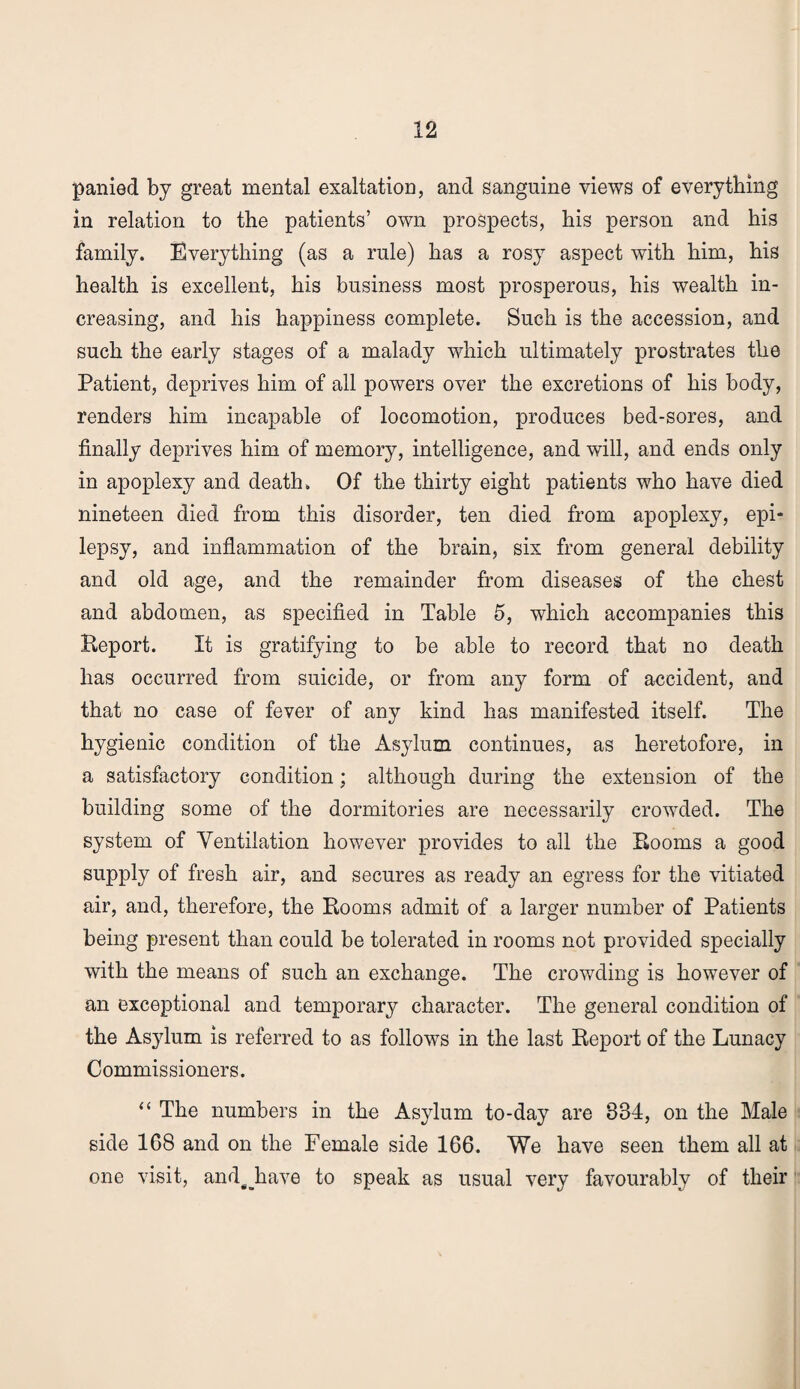 panied by great mental exaltation, and sanguine views of everything in relation to the patients’ own prospects, his person and his family. Everything (as a rule) has a rosy aspect with him, his health is excellent, his business most prosperous, his wealth in¬ creasing, and his happiness complete. Such is the accession, and such the early stages of a malady which ultimately prostrates the Patient, deprives him of all powers over the excretions of his body, renders him incapable of locomotion, produces bed-sores, and finally deprives him of memory, intelligence, and will, and ends only in apoplexy and death. Of the thirty eight patients who have died nineteen died from this disorder, ten died from apoplexy, epi¬ lepsy, and inflammation of the brain, six from general debility and old age, and the remainder from diseases of the chest and abdomen, as specified in Table 5, which accompanies this Report. It is gratifying to be able to record that no death has occurred from suicide, or from any form of accident, and that no case of fever of any kind has manifested itself. The hygienic condition of the Asylum continues, as heretofore, in a satisfactory condition; although during the extension of the building some of the dormitories are necessarily crowded. The system of Ventilation however provides to all the Rooms a good supply of fresh air, and secures as ready an egress for the vitiated air, and, therefore, the Rooms admit of a larger number of Patients being present than could be tolerated in rooms not provided specially with the means of such an exchange. The crowding is however of an exceptional and temporary character. The general condition of the Asylum is referred to as follows in the last Report of the Lunacy Commissioners. “ The numbers in the Asylum to-day are 834, on the Male side 168 and on the Female side 166. We have seen them all at one visit, and#_have to speak as usual very favourably of their