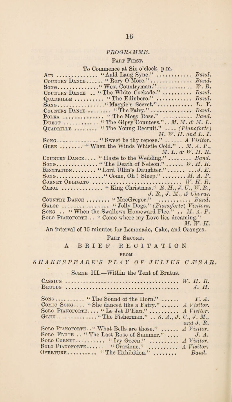 PROGRAMME. Part First. To Commence at Six o’clock, p.m. Air. “ Auld Lang Syne.” .. Band. Country Dance.“ Rory O’More.”.Band. Song.“ West Countryman.”. TV. B. Country Dance .. “ The White Cockade.”. Band. Quadrille. “ The Edinboro.” . Band. Song.“Maggie’s Secret.”. L. Y. Country Dance.“TheFairy.”. Band. Polka . “ The Moss Rose.” . Band. Duett.“ The Gipsy Countess.”.. M. M. & M. L. Quadrille. “ The Young Recruit.” .... (Pianoforte) M. W. II. and L. I. Song.“ Sweet he thy repose.”.A Visitor. Glee.“ When the Winds Whistle Cold.” .. M. A. P., M. L. & TV. II. R. Country Dance. ... “ Haste to the Wedding.”. Band. Song.“ The Death of Nelson.”.W. H. R. Recitation.“Lord Ullin’s Daughter.”.J. E. Song.“ Come, Oh ! Sleep.”.M. A. P. Cornet Obligato . W. H. R. Carol ... “ King Christmas.” E. H., J. U., W. B., J. R., J. If., & Chorus. Country Dance.“ MacGregor.” . Band. Galop . “ Jolly Dogs.” (Pianoforte) Visitors. Song .. “ When the Swallows Homeward Flee.” .. M. A. P. Solo Pianoforte .. “ Come where my Love lies dreaming.” If. TV. H. An interval of 15 minutes for Lemonade, Cake, and Oranges. Part Second. A BRIEF RECITATION FROM SHAKESPEARE'S PLAY OF JULIUS CJCSAR. Scene III.—Within the Tent of Brutus. Cassius . TV. H. R. Brutus . J. H. Song.“ The Sound of the Horn.” . F. A. Comic Song. . .. “ She danced like a Fairy.”. A Visitor. Solo Pianoforte_“ Le Jet D’Eau.”. A Visitor. Glee.“ The Fisherman.” .. S. A., J. U., J. If., and J. R. Solo Pianoforte. .“ What Bells are those.” . A Visitor. Solo Flute .. “ The Last Rose of Summer.” .... J. A. Solo Cornet. “ Ivy Green.” . A Visitor. Solo Pianoforte. “ Orazione.” . A Visitor. Overture.. “ The Exhibition.” ........ Band.