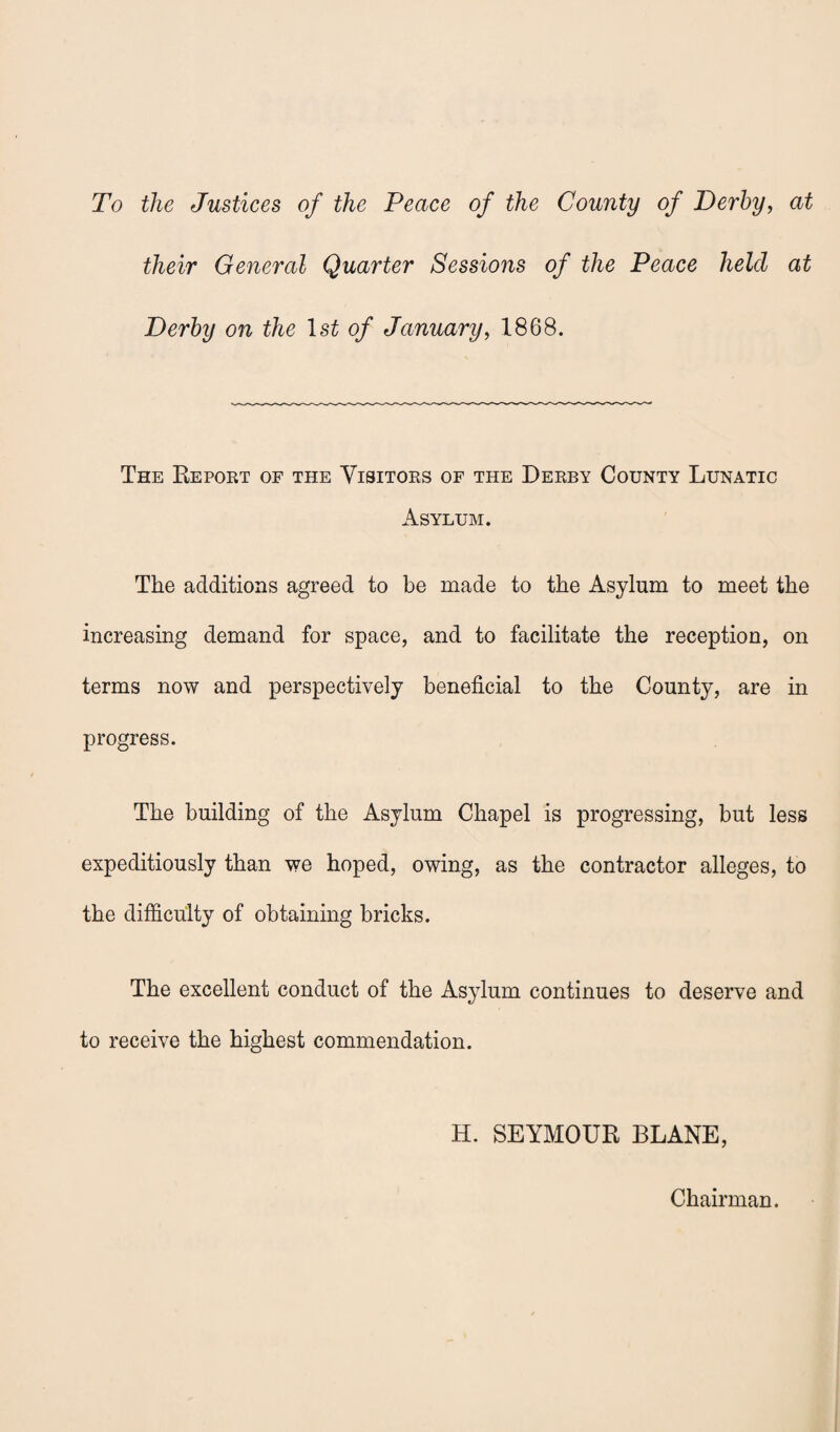 To the Justices of the Peace of the County of Derby, at their General Quarter Sessions of the Peace held at Derby on the ls£ of January, 1868. The Report of the Visitors of the Derby County Lunatic Asylum. The additions agreed to be made to the Asylum to meet the increasing demand for space, and to facilitate the reception, on terms now and perspectively beneficial to the County, are in progress. The building of the Asylum Chapel is progressing, but less expeditiously than we hoped, owing, as the contractor alleges, to the difficulty of obtaining bricks. The excellent conduct of the Asylum continues to deserve and to receive the highest commendation. H. SEYMOUR BLANE, Chairman.