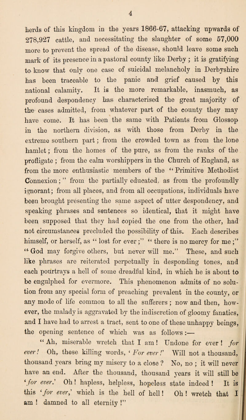 herds of this kingdom in the years 1866-67, attacking upwards of 278,927 cattle, and necessitating the slaughter of some 57,000 more to prevent the spread of the disease, should leave some such mark of its presence- in a pastoral county like Derby ; it is gratifying to know that only one case of suicidal melancholy in Derbyshire has been traeeable to the panic and grief caused by this national calamity. It is the more remarkable, inasmuch, as profound despondency has characterised the great majority of the cases admitted, from whatever part of the county they may have come. It has been the same with Patients from Glossop in the northern division, as with those from Derby in the extreme southern part; from the crowded town as from the lone hamlet; from the homes of the pure, as from the ranks of the profligate ; from the calm worshippers in the Church of England, as from the more enthusiastic members of the “ Primitive Methodist Connexion;” from the partially educated, as from the profoundly ignorant; from all places, and from all occupations, individuals have been brought presenting the same aspect of utter despondency, and speaking phrases and sentences so identical, that it might have been supposed that they had copied the one from the other, had not circumstances precluded the possibility of this. Each describes himself, or herself, as “ lost for ever;” “ there is no mercy for me;” “-God may forgive others, but never will me.” These, and such like phrases are reiterated perpetually in desponding tones, and each pourtrays a hell of some dreadful kind, in which he is about to be engulphed for evermore. This phenomenon admits of no solu¬ tion from any special form of preaching prevalent in the county, or any mode of life common to all the sufferers ; now and then, how¬ ever, the malady is aggravated by the indiscretion of gloomy fanatics, and I have had to arrest a tract, sent to one of these unhappy beings, the opening sentence of which was as follows:— “ Ah, miserable wretch that I am! Undone for ever ! for ever! Oh, these killing words, ‘ For ever /’ Will not a thousand, thousand years bring my misery to a close ? No, no ; it will never have an end. After the thousand, thousand years it will still be ‘.for ever.’ Oh! hapless, helpless, hopeless state indeed ! It is this 1 for ever,' which is the hell of hell! Oh ! wretch that I am ! damned to all eternity !”