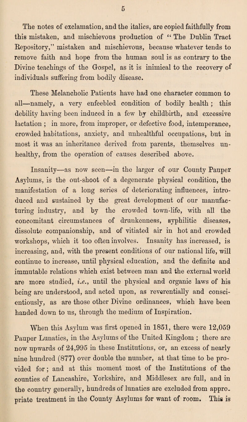 The notes of exclamation, and the italics, are copied faithfully from this mistaken, and mischievous production of “ The Dublin Tract Repository,” mistaken and mischievous, because whatever tends to remove faith and hope from the human soul is as contrary to the Divine teachings of the Gospel, as it is inimical to the recovery of individuals suffering from bodily disease. These Melancholic Patients have had one character common to all—namely, a very enfeebled condition of bodily health ; this debility having been induced in a few by childbirth, and excessive lactation ; in more, from improper, or defective food, intemperance, crowded habitations, anxiety, and unhealthful occupations, but in most it was an inheritance derived from parents, themselves un¬ healthy, from the operation of causes described above. Insanity—as now seen—in the larger of our County Pauper Asylums, is the out-shoot of a degenerate physical condition, the manifestation of a long series of deteriorating influences, intro¬ duced and sustained by the great development of our manufac¬ turing industry, and by the crowded town-life, with all the concomitant circumstances of drunkenness, syphilitic diseases, dissolute companionship, and of vitiated air in hot and crowded workshops, which it too often involves. Insanity has increased, is increasing, and, with the present conditions of our national life, will continue to increase, until physical education, and the definite and immutable relations which exist between man and the external world are more studied, i.e., until the physical and organic laws of his being are understood, and acted upon, as reverentially and consci¬ entiously, as are those other Divine ordinances, which have been handed down to us, through the medium of Inspiration. When this Asylum was first opened in 1851, there were 12,059 Pauper Lunatics, in the Asylums of the United Kingdom ; there are now upwards of 24,995 in these Institutions, or, an excess of nearly nine hundred (877) over double the number, at that time to be pro¬ vided for; and at this moment most of the Institutions of the counties of Lancashire, Yorkshire, and Middlesex are full, and in the country generally, hundreds of lunatics are excluded from appro, priate treatment in the County Asylums for want of room. This is