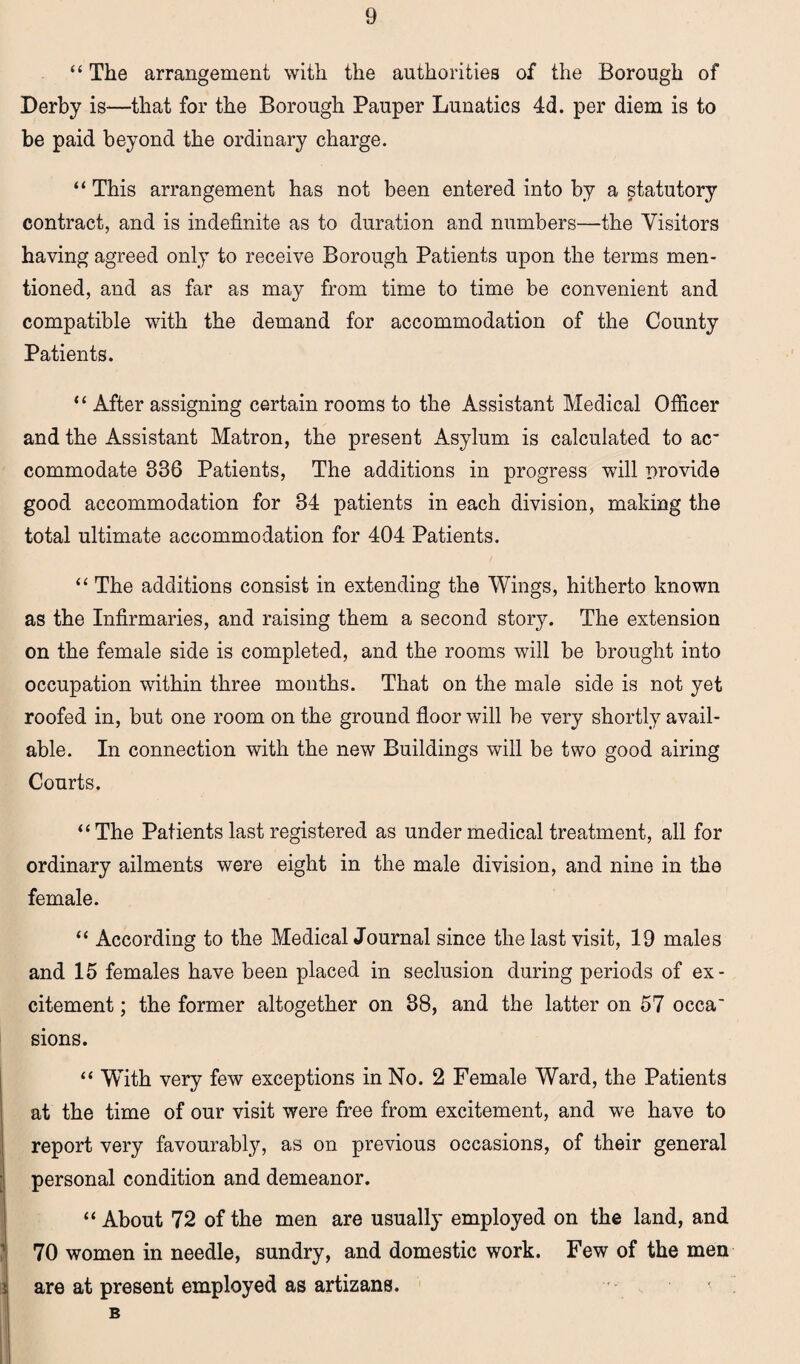 “ The arrangement with the authorities of the Borough of Derby is—that for the Borough Pauper Lunatics 4d. per diem is to be paid beyond the ordinary charge. “ This arrangement has not been entered into by a statutory contract, and is indefinite as to duration and numbers—the Visitors having agreed only to receive Borough Patients upon the terms men¬ tioned, and as far as may from time to time be convenient and compatible with the demand for accommodation of the County Patients. “ After assigning certain rooms to the Assistant Medical Officer and the Assistant Matron, the present Asylum is calculated to ac commodate 336 Patients, The additions in progress will provide good accommodation for 34 patients in each division, making the total ultimate accommodation for 404 Patients. “ The additions consist in extending the Wings, hitherto known as the Infirmaries, and raising them a second story. The extension on the female side is completed, and the rooms will be brought into occupation within three months. That on the male side is not yet roofed in, but one room on the ground floor will be very shortly avail¬ able. In connection with the new Buildings will be two good airing Courts. “The Patients last registered as under medical treatment, all for ordinary ailments were eight in the male division, and nine in the female. “ According to the Medical Journal since the last visit, 19 males and 15 females have been placed in seclusion during periods of ex¬ citement ; the former altogether on 38, and the latter on 57 occa' sions. “ With very few exceptions in No. 2 Female Ward, the Patients at the time of our visit were free from excitement, and we have to report very favourably, as on previous occasions, of their general personal condition and demeanor. “ About 72 of the men are usually employed on the land, and 70 women in needle, sundry, and domestic work. Few of the men are at present employed as artizans. B