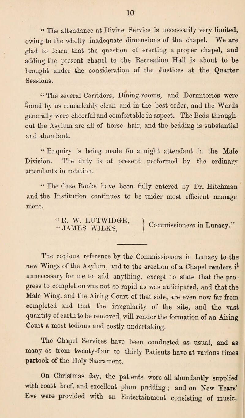 “ The attendance at Divine Service is necessarily very limited, owing to the wholly inadequate dimensions of the chapel. We are glad to learn that the qnestion of erecting a proper chapel, and adding the present chapel to the Eecreation Hall is about to be brought under the consideration of the Justices at the Quarter Sessions. “ The several Corridors, Dining-rooms, and Dormitories were found by us remarkably clean and in the best order, and the Wards generally were cheerful and comfortable in aspect. The Beds through¬ out the Asylum are all of horse hair, and the bedding is substantial and abundant. “ Enquiry is being made for a night attendant in the Male Division. The duty is at present performed by the ordinary attendants in rotation. “ The Case Books have been fully entered by Dr. Hitchman and the Institution continues to be under most efficient manage ment. “ It. W. LHTWIDGE, “ JAMES WILKS, 1 I Commissioners in Lunacy.,r The copious reference by the Commissioners in Lunacy to the new Wings of the Asylum, and to the erection of a Chapel renders i* unnecessary for me to add anything, except to state that the pro¬ gress to completion was not so rapid as was anticipated, and that the Male Wing, and the Airing Court of that side, are even now far from completed and that the irregularity of the site, and the vast quantity of earth to be removedt will render the formation of an Airing Court a most tedious and costly undertaking. The Chapel Services have been conducted as usual, and as many as from twenty-four to thirty Patients have at various times partook of the Holy Sacrament. On Christmas day, the patients were all abundantly supplied with roast beef, and excellent plum pudding; and on New Years’ Eve were provided with an Entertainment consisting of music,