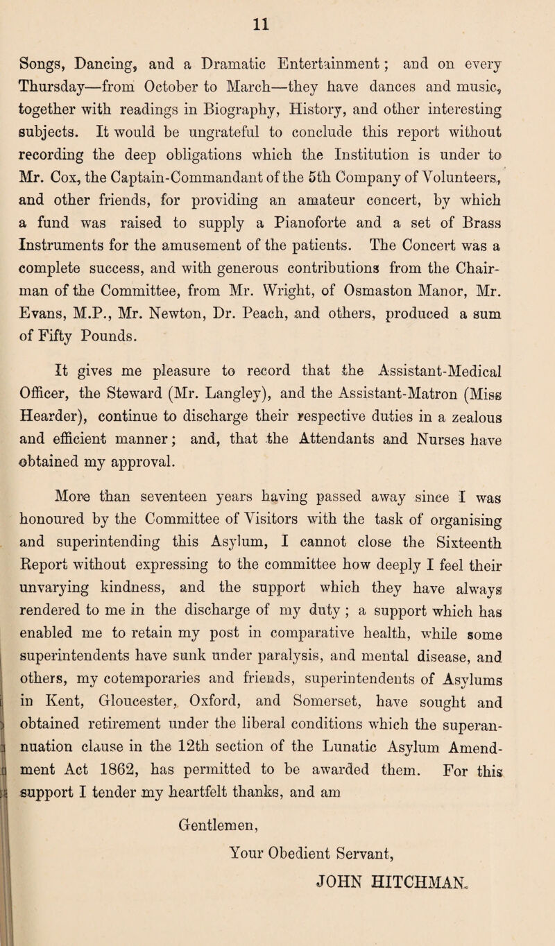 Songs, Dancing, and a Dramatic Entertainment; and on every Thursday—from October to March—they have dances and music, together with readings in Biography, History, and other interesting subjects. It would be ungrateful to conclude this report without recording the deep obligations which the Institution is under to Mr. Cox, the Captain-Commandant of the 5th Company of Volunteers, and other friends, for providing an amateur concert, by which a fund was raised to supply a Pianoforte and a set of Brass Instruments for the amusement of the patients. The Concert was a complete success, and with generous contributions from the Chair¬ man of the Committee, from Mr. Wright, of Osmaston Manor, Mr. Evans, M.P., Mr. Newton, Dr. Peach, and others, produced a sum of Fifty Pounds. It gives me pleasure to record that the Assistant-Medical Officer, the Steward (Mr. Langley), and the Assistant-Matron (Miss Hearder), continue to discharge their respective duties in a zealous and efficient manner; and, that the Attendants and Nurses have obtained my approval. i ii More than seventeen years having passed away since I was honoured by the Committee of Visitors with the task of organising and superintending this Asylum, I cannot close the Sixteenth Report without expressing to the committee how deeply I feel their unvarying kindness, and the support which they have always rendered to me in the discharge of my duty ; a support which has enabled me to retain my post in comparative health, while some superintendents have sunk under paralysis, and mental disease, and others, my cotemporaries and friends, superintendents of Asylums in Kent, Gloucester, Oxford, and Somerset, have sought and obtained retirement under the liberal conditions which the superan¬ nuation clause in the 12th section of the Lunatic Asylum Amend¬ ment Act 1862, has permitted to be awarded them. For this support I tender my heartfelt thanks, and am Gentlemen, Your Obedient Servant, JOHN HITCHMAN.