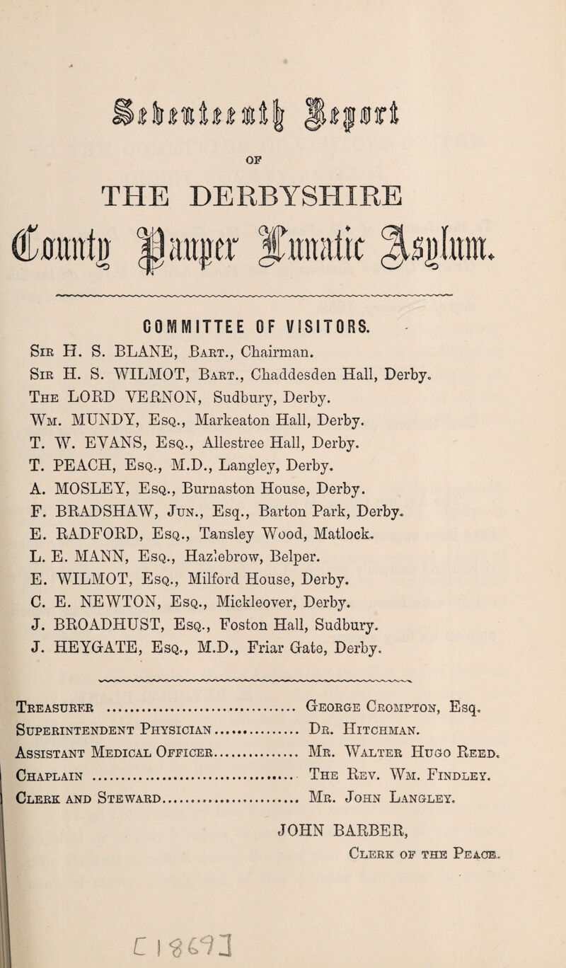 JUffirt OF THE DERBYSHIRE Cramfit w sjjlitnt. COMMITTEE OF VISITORS. Sir H. S. BLANE, Bart., Chairman. Sir H. S. WILMOT, Bart., Chacldesclen Hall, Derby, The LORD VERNON, Sudbury, Derby. Wm. MXJNDY, Esq., Markeaton Hall, Derby. T. W. EVANS, Esq., Allestree Hall, Derby. T. PEACH, Esq., M.D., Langley, Derby. A. MOSLEY, Esq., Burnaston House, Derby. F. BRADSHAW, Jun., Esq., Barton Park, Derby. E. RADFORD, Esq., Tansley Wood, Matlock. L. E. MANN, Esq., Hazlebrow, Belper. E. WILMOT, Esq., Milford House, Derby. C. E. NEWTON, Esq., Mickleover, Derby. J. BROADHUST, Esq., Foston Hall, Sudbury. J. HEYGATE, Esq., M.D., Friar Gate, Derby. Treasurer . Superintendent Physician Assistant Medical Officer Chaplain . Clerk and Steward. JOHN BARBER, Clerk of the Peace. George Crompton, Esq. Dr. Hitckman. Mr. Walter Hugo Reed. The Rev. Wm. Findley. Mr. John Langley, C