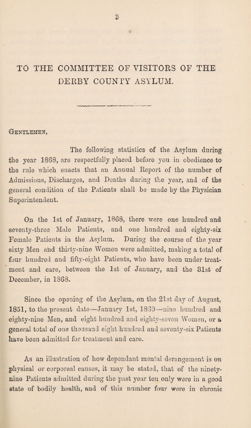 TO THE COMMITTEE OF VISITORS OF THE DERBY COUNTY ASYLUM. Gentlemen, The following statistics of the Asylum during the year 1888, are respectfully placed before you in obedience to the rule which enacts that an Annual Report of the number of Admissions, Discharges, and Deaths during the year, and of the general condition of the Patients shall be made by the Physician Superintendent. On the 1st of January, 1868, there were one hundred and seventy-three Male Patients, and one hundred and eighty-sis Female Patients in the Asylum. During the course of the year sixty Men and thirty-nine Women were admitted, making a total of four hundred and fifty-eight Patients, who have been under treat¬ ment and care, between the 1st of January, and the 31st of December, in 1888. Since the opening of the Asylum, on the 21st day of August, 1851, to the present date—January 1st, 1839—nine hundred and 'eighty-nine Men, and eight hundred and eighty-seven Women, or a general total of one thousand eight hundred and seventy-six Patients have been admitted for treatment and care. As an illustration of how dependant mental derangement is on physical or corporeal causes, it may be stated, that of the ninety- nine Patients admitted during the past year ten only were in a good state of bodily health, and of this number four were in chronic