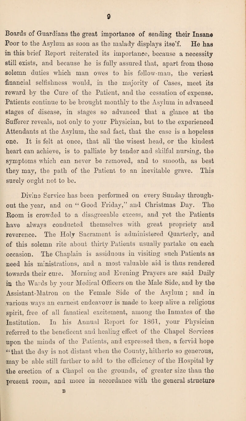 Boards of Guardians the great importance of sending their Insane Poor to the Asylum as soon as the malady displays itself. He has in this brief Report reiterated its importance, because a necessity still exists, and because he is fully assured that, apart from those solemn duties which man owes to his fellow-man, the veriest financial selfishness would, in the majority of Cases, meet its reward by the Cure of the Patient, and the cessation of expense. Patients continue to be brought monthly to the Asylum in advanced stages of disease, in stages so advanced that a glance at the Sufferer reveals, not only to your Physician, but to the experienced Attendants at the Asylum, the sad fact, that the case is a hopeless one. It is felt at once, that all the wisest head, or the kindest heart can achieve, is to palliate by tender and skilful nursing, the symptoms which can never be removed, and to smooth, as best they may, the path of the Patient to an inevitable grave. This surely ought not to be. Divine Service has been performed on every Sunday through¬ out the year, and on “ Good Friday,” and Christmas Day. The Room is crowded to a disagreeable excess, and yet the Patients have always conducted themselves with great propriety and reverence. The Holy Sacrament is administered Quarterly, and of this solemn rite about thirty Patients usually partake on each occasion. The Chaplain is assiduous in visiting such Patients as need his ministrations, and a most valuable aid is thus rendered towards their cure. Morning and Evening Prayers are said Daily in the Wards by your Medical Officers on the Male Side, and by the Assistant-Matron on the Female Side of the Asylum ; and in various ways an earnest endeavour is made to keep alive a religious spirit, free of all fanatical excitement, among the Inmates of the Institution. In his Annual Report for 1861, your Physician referred to the beneficent and healing effect of the Chapel Services upon the minds of the Patients, and expressed then, a fervid hope “that the day is not distant when the County, hitherto so generous, may be able still further to add to the efficiency of the Hospital by the erection of a Chapel on the grounds, of greater size than the present room, and more in accordance with the general structure B