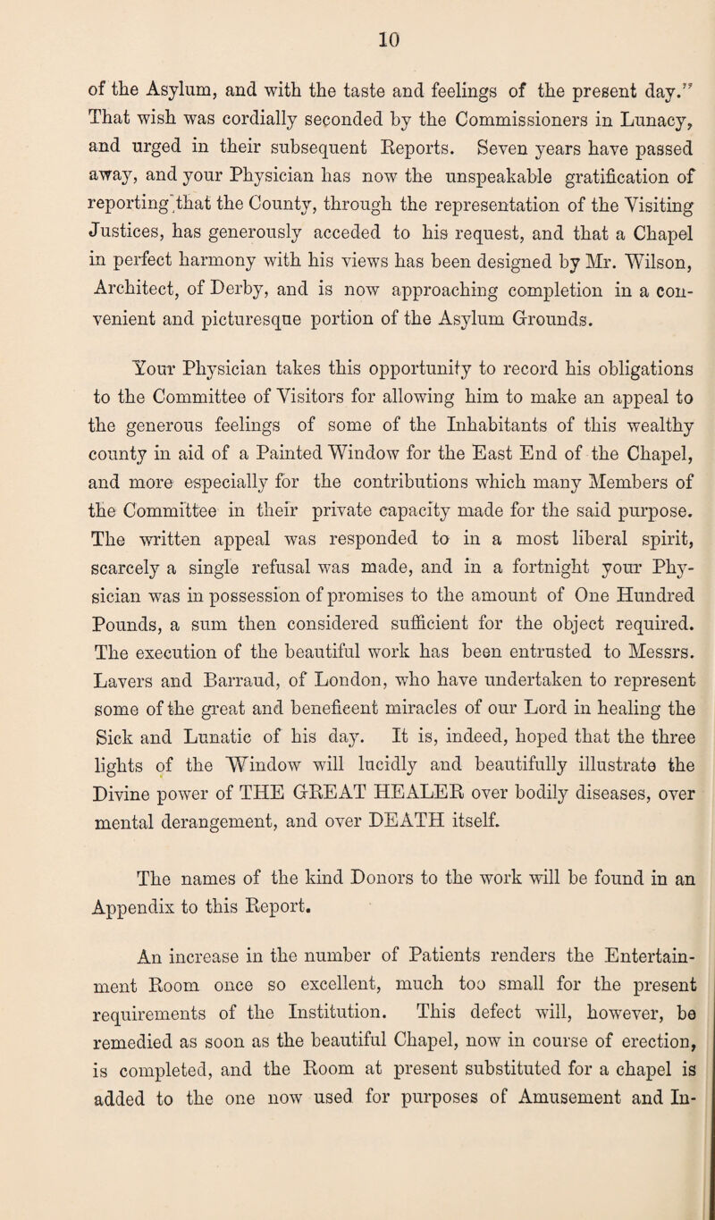of the Asylum, and with the taste and feelings of the present day V That wish was cordially seconded by the Commissioners in Lunacy, and urged in their subsequent Reports. Seven years have passed away, and your Physician has now the unspeakable gratification of reporting that the County, through the representation of the Visiting Justices, has generously acceded to his request, and that a Chapel in perfect harmony with his views has been designed by Mr. Wilson, Architect, of Derby, and is now approaching completion in a con¬ venient and picturesque portion of the Asylum Grounds. Your Physician takes this opportunity to record his obligations to the Committee of Visitors for allowing him to make an appeal to the generous feelings of some of the Inhabitants of this wealthy county in aid of a Painted Window for the East End of the Chapel, and more especially for the contributions which many Members of the Committee in their private capacity made for the said purpose. The written appeal was responded to in a most liberal spirit, scarcely a single refusal was made, and in a fortnight your Phy¬ sician was in possession of promises to the amount of One Hundred Pounds, a sum then considered sufficient for the object required. The execution of the beautiful work has been entrusted to Messrs. Lavers and Barraud, of London, who have undertaken to represent some of the great and beneficent miracles of our Lord in healing the Sick and Lunatic of his day. It is, indeed, hoped that the three lights of the Window will lucidly and beautifully illustrate the Divine power of THE GREAT HEALER over bodily diseases, over mental derangement, and over DEATH itself. The names of the kind Donors to the work will be found in an Appendix to this Report. An increase in the number of Patients renders the Entertain¬ ment Room once so excellent, much too small for the present requirements of the Institution. This defect will, however, be remedied as soon as the beautiful Chapel, now in course of erection, is completed, and the Room at present substituted for a chapel is added to the one now used for purposes of Amusement and In-
