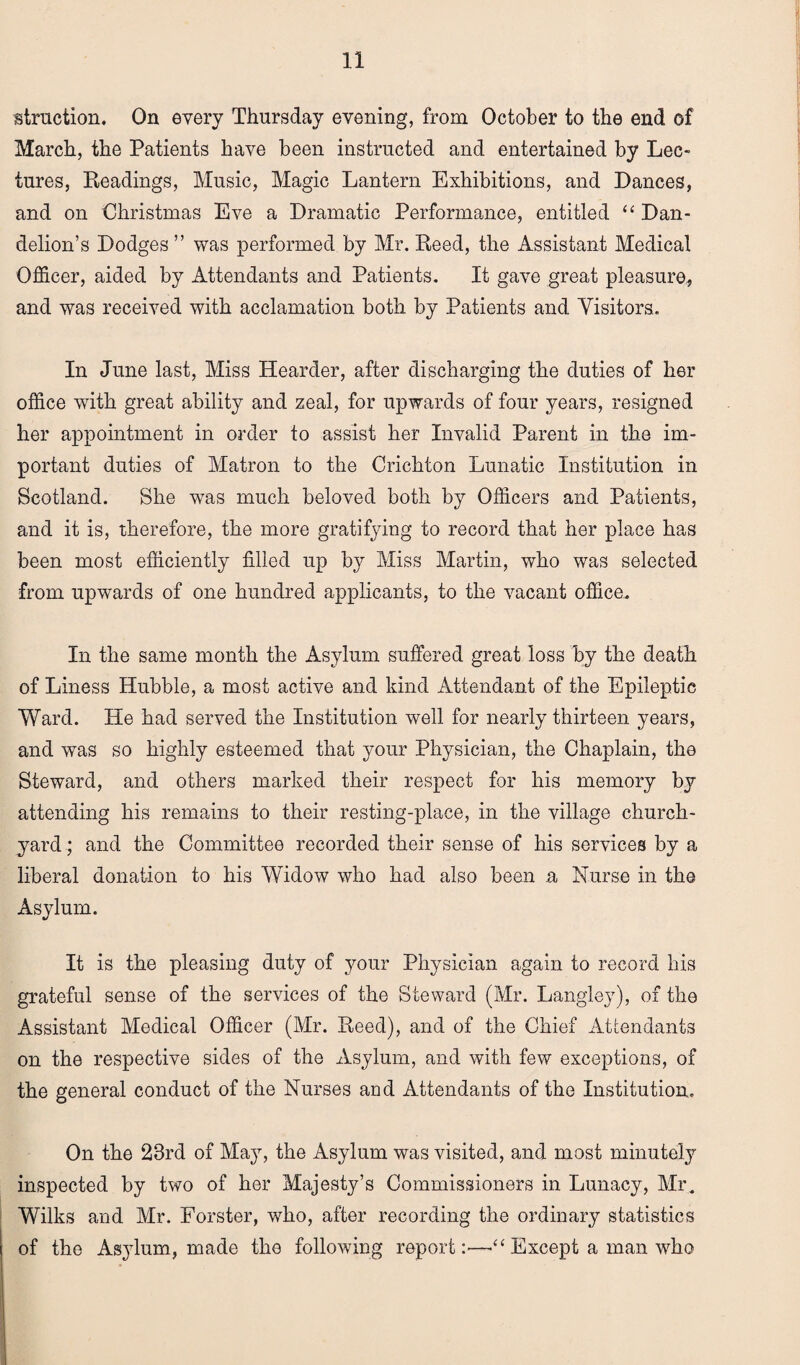 struction. On every Thursday evening, from October to the end of March, the Patients have been instructed and entertained by Lec¬ tures, Readings, Music, Magic Lantern Exhibitions, and Dances, and on Christmas Eve a Dramatic Performance, entitled “ Dan¬ delion’s Dodges ” was performed by Mr. Reed, the Assistant Medical Officer, aided by Attendants and Patients. It gave great pleasure, and was received with acclamation both by Patients and Visitors. In June last, Miss Hearder, after discharging the duties of her office with great ability and zeal, for upwards of four years, resigned her appointment in order to assist her Invalid Parent in the im¬ portant duties of Matron to the Crichton Lunatic Institution in Scotland. She was much beloved both by Officers and Patients, and it is, therefore, the more gratifying to record that her place has been most efficiently filled up by Miss Martin, who was selected from upwards of one hundred applicants, to the vacant office. In the same month the Asylum suffered great loss by the death of Liness Hubble, a most active and kind Attendant of the Epileptic Ward. He had served the Institution well for nearly thirteen years, and was so highly esteemed that your Physician, the Chaplain, the Steward, and others marked their respect for his memory by attending his remains to their resting-place, in the village church¬ yard ; and the Committee recorded their sense of his services by a liberal donation to his Widow who had also been a Nurse in the Asylum. It is the pleasing duty of your Physician again to record his grateful sense of the services of the Steward (Mr. Langley), of the Assistant Medical Officer (Mr. Reed), and of the Chief Attendants on the respective sides of the Asylum, and with few exceptions, of the general conduct of the Nurses and Attendants of the Institution. On the 28rd of May, the Asylum was visited, and most minutely inspected by two of her Majesty’s Commissioners in Lunacy, Mr. Wilks and Air. Forster, who, after recording the ordinary statistics of the As37lum, made the following report:—■“ Except a man who