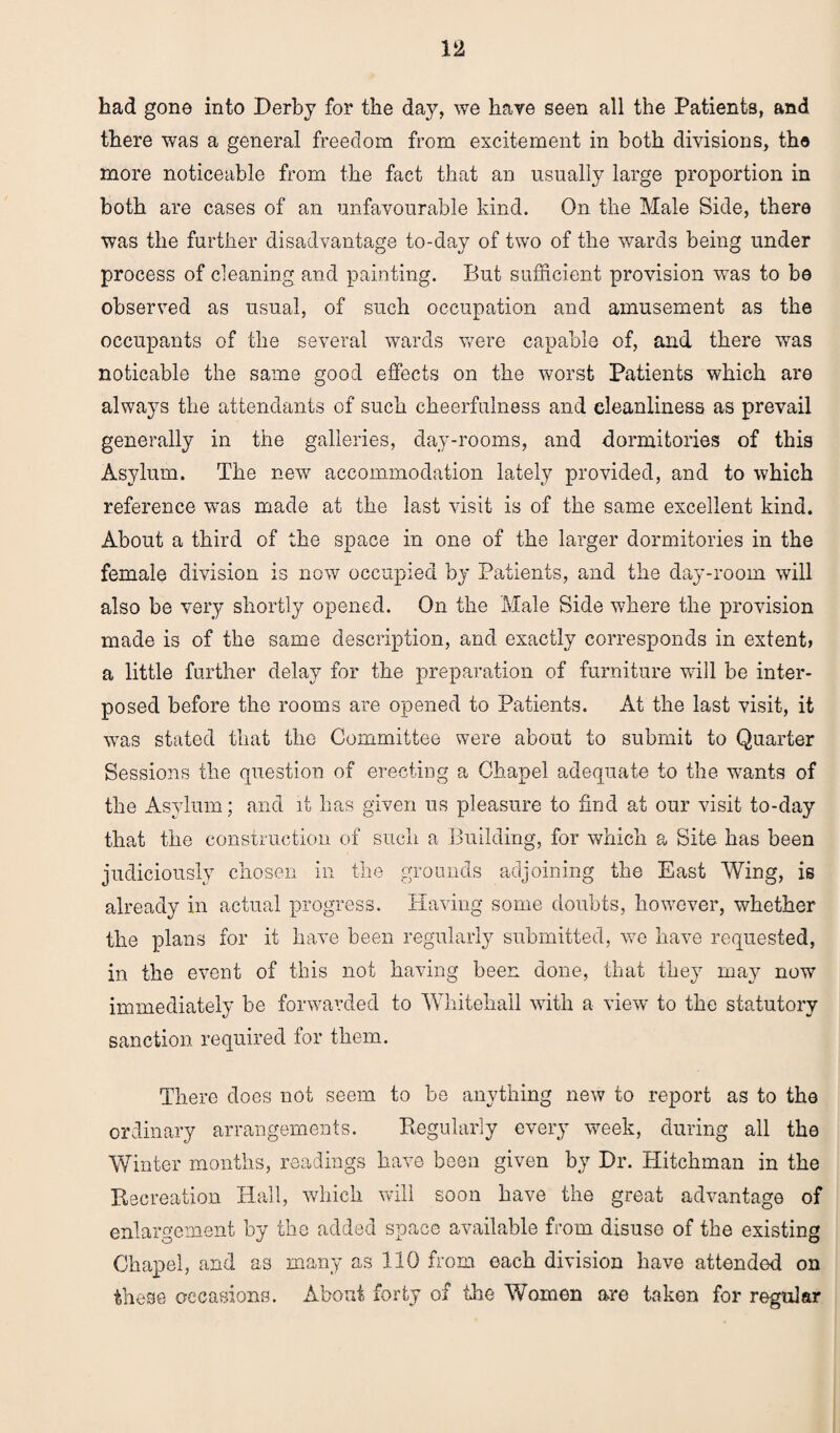 had gone into Derby for the day, we have seen all the Patients, and there was a general freedom from excitement in both divisions, the more noticeable from the fact that an usually large proportion in both are cases of an unfavourable kind. On the Male Side, there was the further disadvantage to-day of two of the wards being under process of cleaning and painting. But sufficient provision was to be observed as usual, of such occupation and amusement as the occupants of the several wards were capable of, and there was noticable the same good effects on the worst Patients which are always the attendants of such cheerfulness and eleanliness as prevail generally in the galleries, day-rooms, and dormitories of this Asylum. The new accommodation lately provided, and to which reference was made at the last visit is of the same excellent kind. About a third of the space in one of the larger dormitories in the female division is now occupied by Patients, and the day-room will also be very shortly opened. On the Male Side where the provision made is of the same description, and exactly corresponds in extent* a little further delay for the preparation of furniture will be inter¬ posed before the rooms are opened to Patients. At the last visit, it was stated that the Committee were about to submit to Quarter Sessions the question of erecting a Chapel adequate to the wants of the Asylum; and it has given us pleasure to find at our visit to-day that the construction of such a Building, for which a Site has been judiciously chosen in the grounds adjoining the East Wing, is already in actual progress. Having some doubts, however, whether the plans for it have been regularly submitted, we have requested, in the event of this not having been done, that they may now immediately be forwarded to Whitehall with a view to the statutory sanction required for them. There does not seem to be anything new to report as to the ordinary arrangements. Regularly every week, during all the Winter months, readings have been given by Dr. Hitchman in the Recreation Hall, which will soon have the great advantage of enlargement by the added space available from disuse of the existing Chapel, and as many as 110 from each division have attended on these occasions. About forty of the Women are taken for regular