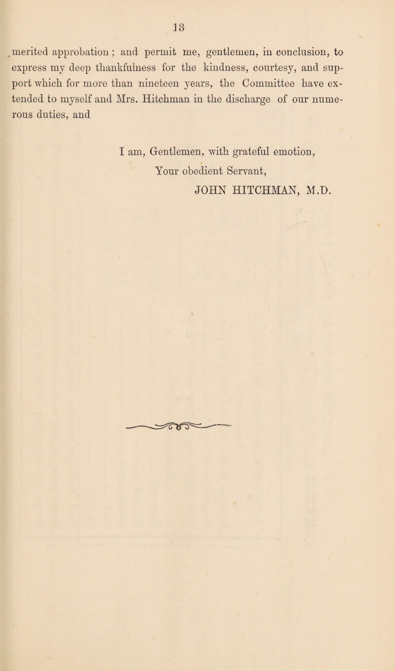 merited approbation; and permit me, gentlemen, in conclusion, to express my deep thankfulness for the kindness, courtesy, and sup¬ port which for more than nineteen years, the Committee have ex¬ tended to myself and Mrs. Hitchman in the discharge of our nume¬ rous duties, and I am, Gentlemen, with grateful emotion, Your obedient Servant, JOHN HITCHMAN, M.D.