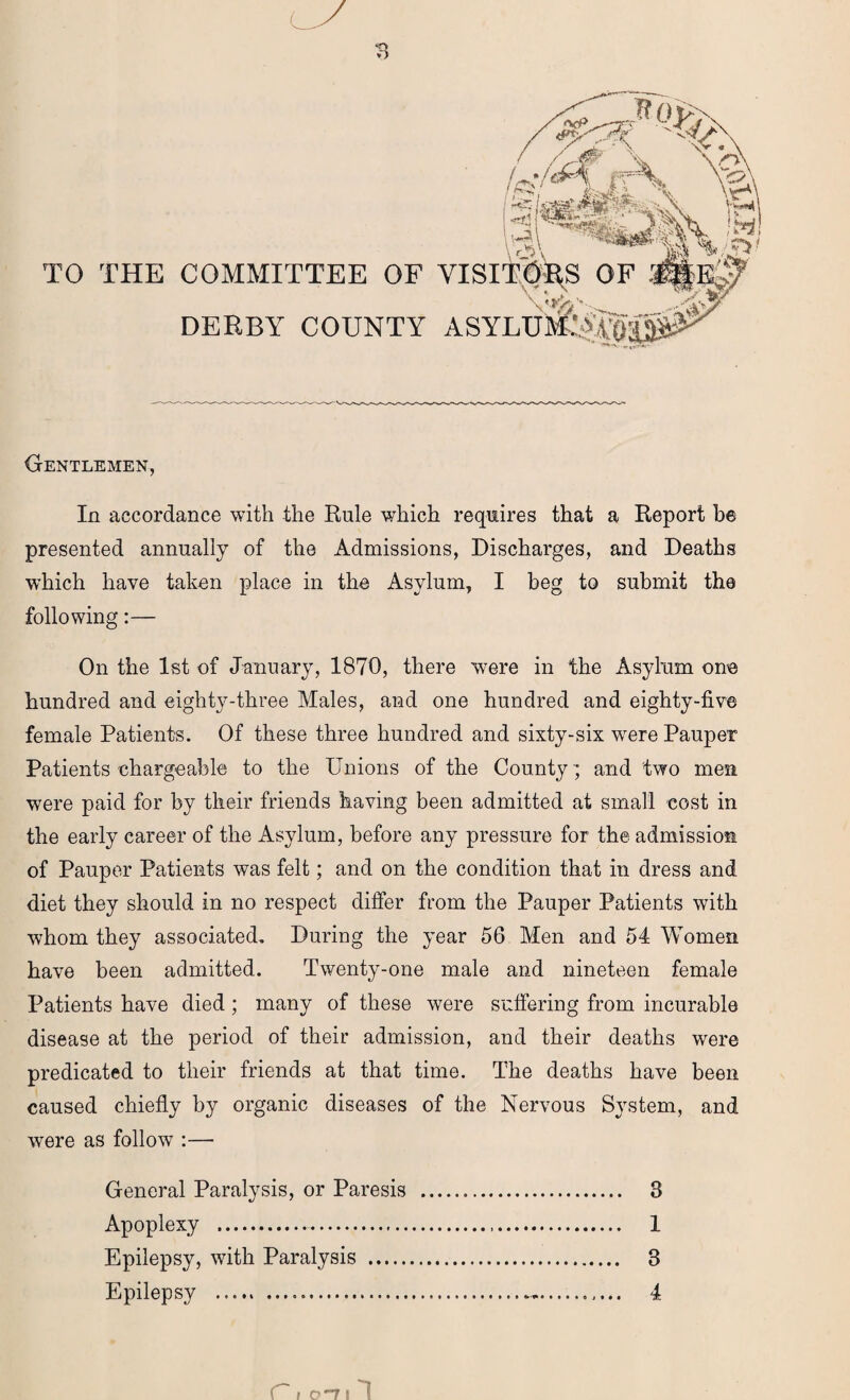 TO THE COMMITTEE OF DERBY COUNTY Gentlemen, In accordance with the Rule which requires that a Report be presented annually of the Admissions, Discharges, and Deaths which have taken place in the Asylum, I beg to submit the following:— On the 1st of January, 1870, there were in the Asylum one hundred and eighty-three Males, and one hundred and eighty-five female Patients. Of these three hundred and sixty-six were Pauper Patients chargeable to the Unions of the County; and two men were paid for by their friends having been admitted at small cost in the early career of the Asylum, before any pressure for the admission of Pauper Patients was felt; and on the condition that in dress and diet they should in no respect differ from the Pauper Patients with whom they associated. During the year 56 Men and 54 Women have been admitted. Twenty-one male and nineteen female Patients have died; many of these were suffering from incurable disease at the period of their admission, and their deaths were predicated to their friends at that time. The deaths have been caused chiefly by organic diseases of the Nervous System, and were as follow :— General Paralysis, or Paresis . 3 Apoplexy . 1 Epilepsy, with Paralysis . 3 Epilepsy ..... . 4