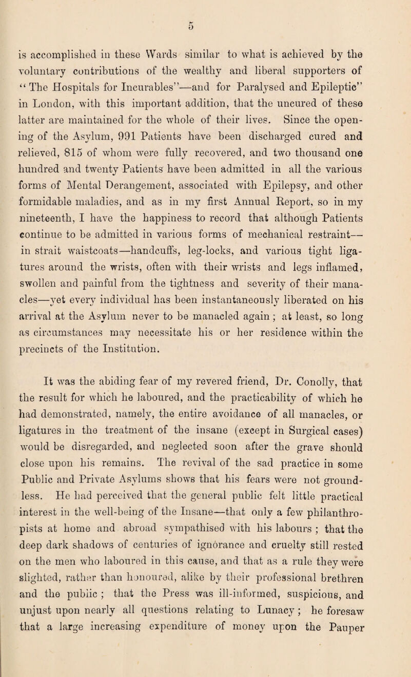 is accomplished in these Wards similar to what is achieved by the voluntary contributions of the wealthy and liberal supporters of “ The Hospitals for Incurables”—and for Paralysed and Epileptic” in London, with this important addition, that the uncured of these latter are maintained for the whole of their lives. Since the open¬ ing of the Asylum, 991 Patients have been discharged cured and relieved, 815 of whom were fully recovered, and two thousand one hundred and twenty Patients have been admitted in all the various forms of Mental Derangement, associated with Epilepsy, and other formidable maladies, and as in my first Annual Report, so in my nineteenth, I have the happiness to record that although Patients continue to be admitted in various forms of mechanical restraint— in strait waistcoats—handcuffs, leg-locks, and various tight liga¬ tures around the wrists, often with their wrists and legs inflamed, swollen and painful from the tightness and severity of their mana¬ cles—yet every individual has been instantaneously liberated on his arrival at the Asylum never to be manacled again; at least, so long as circumstances may necessitate his or her residence within the precincts of the Institution. It was the abiding fear of my revered friend, Dr. Conolly, that the result for which he laboured, and the practicability of which he had demonstrated, namely, the entire avoidance of all manacles, or ligatures in the treatment of the insane (except in Surgical cases) would be disregarded, and neglected soon after the grave should close upon his remains. The revival of the sad practice in some Public and Private Asylums shows that his fears were not ground¬ less. He had perceived that the general public felt little practical interest in the well-being of the Insane—that only a few philanthro¬ pists at home and abroad sympathised with his labours ; that the deep dark shadows of centuries of ignorance and cruelty still rested on the men who laboured in this cause, and that as a rule they were slighted, rather than honoured, alike by their professional brethren and the public ; that the Press was ill-informed, suspicious, and unjust upon nearly all questions relating to Lunacy ; he foresaw that a large increasing expenditure of money upon the Pauper