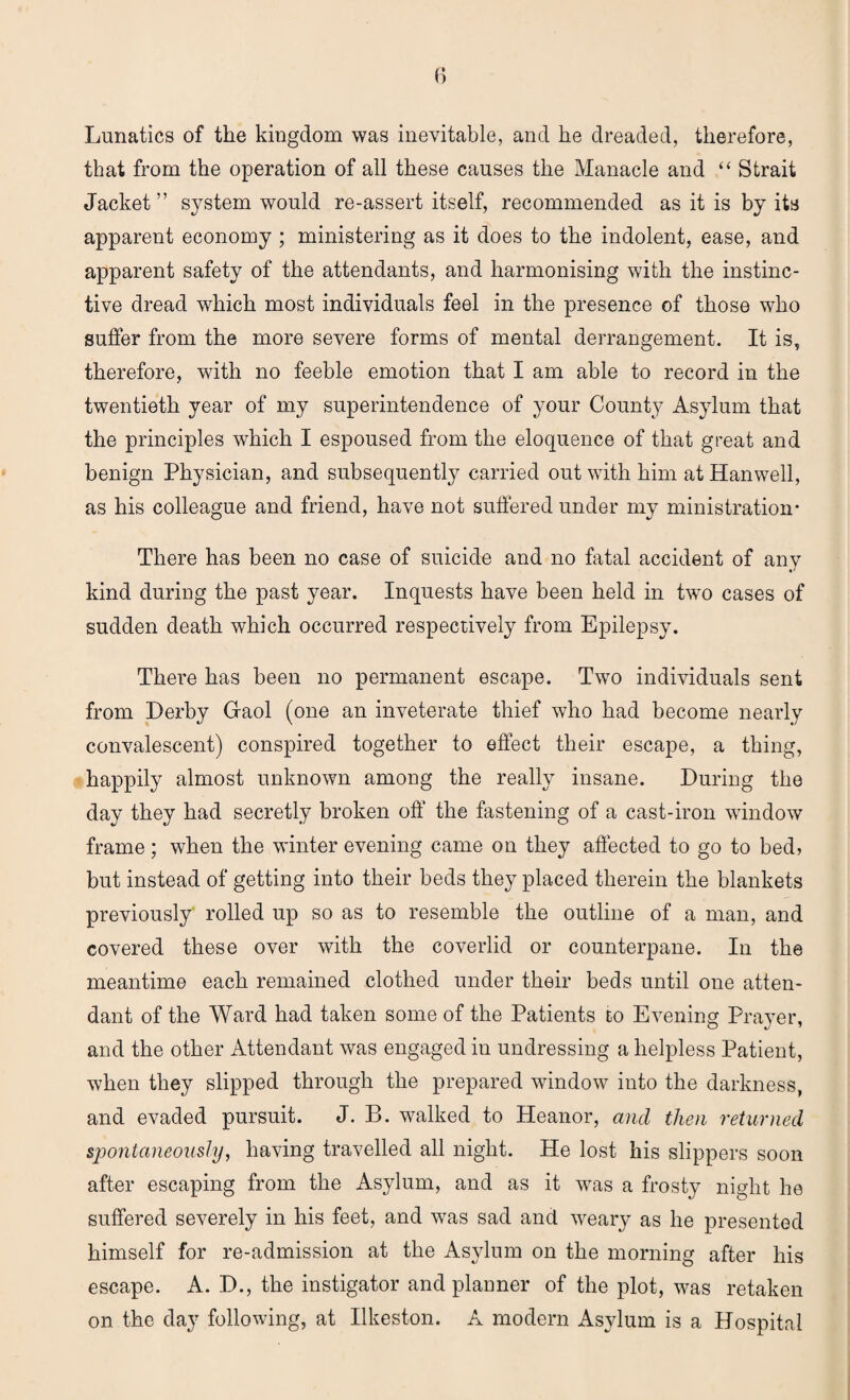 Lunatics of the kingdom was inevitable, and he dreaded, therefore, that from the operation of all these causes the Manacle and “ Strait Jacket” system would re-assert itself, recommended as it is by its apparent economy ; ministering as it does to the indolent, ease, and apparent safety of the attendants, and harmonising with the instinc¬ tive dread which most individuals feel in the presence of those who suffer from the more severe forms of mental derrangement. It is, therefore, with no feeble emotion that I am able to record in the twentieth year of my superintendence of your County Asylum that the principles which I espoused from the eloquence of that great and benign Physician, and subsequently carried out with him atHanwell, as his colleague and friend, have not suffered under my ministration* There has been no case of suicide and no fatal accident of any kind during the past year. Inquests have been held in two cases of sudden death which occurred respectively from Epilepsy. There has been no permanent escape. Two individuals sent from Derby Gaol (one an inveterate thief who had become nearly convalescent) conspired together to effect their escape, a thing, happily almost unknown among the really insane. During the day they had secretly broken off the fastening of a cast-iron window frame; when the winter evening came on they affected to go to bed, but instead of getting into their beds they placed therein the blankets previously' rolled up so as to resemble the outline of a man, and covered these over with the coverlid or counterpane. In the meantime each remained clothed under their beds until one atten¬ dant of the Ward had taken some of the Patients to Evening Prayer, and the other Attendant was engaged in undressing a helpless Patient, when they slipped through the prepared window into the darkness, and evaded pursuit. J. B. walked to Heanor, and then returned spontaneously, having travelled all night. He lost his slippers soon after escaping from the Asylum, and as it was a frosty night he suffered severely in his feet, and was sad and weary as he presented himself for re-admission at the Asylum on the morning after his escape. A. D., the instigator and planner of the plot, was retaken on the day following, at Ilkeston. A modern Asylum is a Hospital