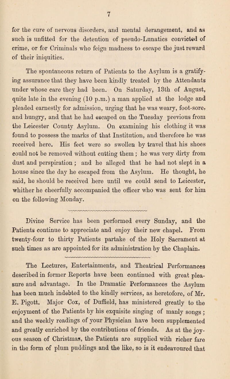 for the cure of nervous disorders, and mental derangement, and as such is unfitted for the detention of pseudo-Lunatics convicted of crime, or for Criminals who feign madness to escape the just reward of their iniquities. The spontaneous return of Patients to the Asylum is a gratify¬ ing assurance that they have been kindly treated by the Attendants under whose care they had been. On Saturday, 13th of August, quite late in the evening (10 p.m.) a man applied at the lodge and pleaded earnestly for admission, urging that he was weary, foot-sore, and hungry, and that he had escaped on the Tuesday previous from the Leicester County Asylum. On examining his clothing it was found to possess the marks of that Institution, and therefore he was received here. His feet were so swollen by travel that his shoes could not be removed without cutting them ; he was very dirty from dust and perspiration ; and he alleged that he had not slept in a house since the day he escaped from the Asylum. He thought, he said, he should be received here until we could send to Leicester, whither he cheerfully accompanied the officer who was sent for him on the following Monday. Divine Service has been performed every Sunday, and the Patients continue to appreciate and enjoy their new chapel. From twenty-four to thirty Patients partake of the Holy Sacrament at such times as are appointed for its administration by the Chaplain. The Lectures, Entertainments, and Theatrical Performances described in former Reports have been continued with great plea¬ sure and advantage. In the Dramatic Performances the Asylum has been much indebted to the kindly services, as heretofore, of Mr. E. Pigott. Major Cox, of Duffield, has ministered greatly to the enjoyment of the Patients by his exquisite singing of manly songs ; and the weekly readings of your Physician have been supplemented and greatly enriched by the contributions of friends. As at the joy¬ ous season of Christmas, the Patients are supplied with richer fare in the form of plum puddings and the like, so is it endeavoured that