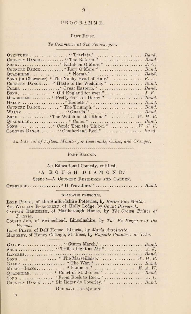 PRO GRAMM E. Part First. To Commence at Six o'clock, p.m. Overture.“ Traviata.”. Country Dance.“ The Reform.” .... Song.“ Kathleen O’More.” .. Country Dance.“ Rory O’More.” .... Quadrille.“Norma.” . Song (in Character) “ The Nobby Head of Hair.” Country Dance. ... “ Haste to the Wedding.” Polka .“ Great Eastern.” .... Song. “ Old England for ever.” .. Quadrille .“ Pretty Girls of Derby.” .. Galop .“Roulette.”. Country Dance.“ The Triumph.”. Waltz .“Guards.”. Song .“ The Watch on the Rhine.” Quadrille.“Como.”. Song .“ Comic Tom the Tinker.” Country Dance.“ Cumberland Reel.” .. .... Band. .... Band. .. .. J. C. .... Band. .. .. Band. _F. A. .. .. Band. .. .. Band. .... J. F. .. . . Band. .. .. Band. .. .. Band. .. .. Band. . W. H. 11. .. .. Band. .. IV. T. F. ... Band. An Interval of Fifteen Minutes for Lemonade, Cakes, and Oranges. Part Second. An Educational Comedy, entitled, “A ROUGH D I A M 0 N D.” Scene :—A Country Residence and Garden. Overture.“ II Trovatore.”. Band. DRAMATIS persons. Lord Plato, of the Staffordshire Potteries, by Baron Von Moltke. Sir William Evergreen, of Holly Lodge, by Count Bismarck. Captain Blenheim, of Marlborough House, by The Crown Prince of Prussia. Cousin Joe, of Swineshead, Lincolnshire, by The Ex-Emperor of the French. Lady Plato, of Delf House, Etruria, by Maria Antoinette. Margery, of Honey Cottage, St. Bees, by Eugenie Countesse de Teba. Galop.14 Sturm March.”.. .. Song.44 Trifles Light as Air.”.. Lancers. Song... 44 The Marseillaise.” ... Galop .44 The War.” .. Music—Piano.“Fantasia.” . Quadrille.“ Court of St. James.” .. Song .44 From Rock to Rock.” . . Country Dance _“ Sir Roger de Coverley.” God save the Queen. . Band. . A. J. .Band. . W.H.B. . Band. .E. A. W. . Band. . A. J. . Band. B