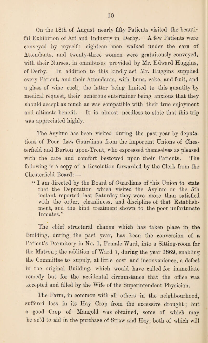 On the 18th of August nearly fifty Patients visited the beauti¬ ful Exhibition of Art and Industry in Derby. A few Patients were conveyed by myself; eighteen men walked under the care of Attendants, and twenty-three women were gratuitously conveyed, with their Nurses, in omnibuses provided by Mr. Edward Huggins, of Derby. In addition to this kindly act Mr. Huggins supplied every Patient, and their Attendants, with buns, cake, and fruit, and a glass of wine each, the latter being limited to this quantity by medical request, their generous entertainer being anxious that they should accept as much as was compatible with their true enjoyment and ultimate benefit. It is almost needless to state that this trip was appreciated highly. The A sylum has been visited during the past year b}r deputa¬ tions of Poor Law Guardians from the important Unions of Ches¬ terfield and Burton upon-Trent, who expressed themselves as pleased with the care and comfort bestowed upon their Patients. The following is a copy of a Resolution forwarded by the Clerk from the Chesterfield Board:— “ I am directed by the Board of Guardians of this Union to state that the Deputation which visited the Asylum on the 6th instant reported last Saturday they were more than satisfied with the order, cleanliness, and discipline of that Establish¬ ment, and the kind treatment shown to the poor unfortunate Inmates.” The chief structural change which has taken place in the Building, during the past year, has been the conversion of a Patient’s Dormitory in No. 1, Female Ward, into a Sitting-room for the Matron ; the addition of Ward 7, during the year 1869, enabling the Committee to supply, at little cost and inconvenience, a defect in the original Building, which w7ould have called for immediate remedy but for the accidental circumstance that the office was accepted and filled by the Wife of the Superintendent Physician. The Farm, in common with all others in the neighbourhood, suffered loss in its Hay Crop from the excessive drought; but a good Crop of Mangold was obtained, some of which may be so’d to aid in the purchase of Straw and Hay, both of which will