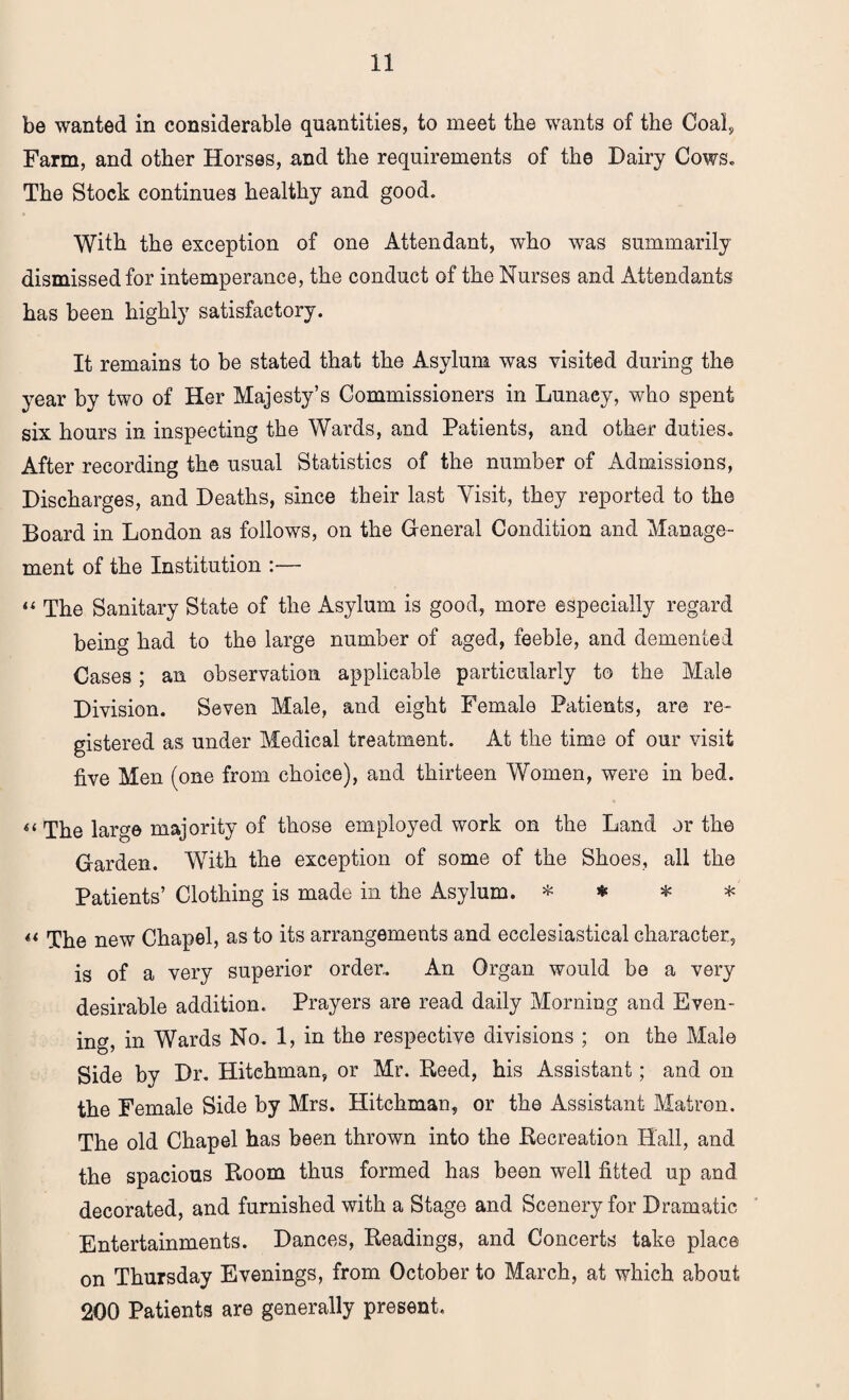 be wanted in considerable quantities, to meet the wants of the Coal, Farm, and other Horses, and the requirements of the Dairy Cows. The Stock continues healthy and good. With the exception of one Attendant, who was summarily dismissed for intemperance, the conduct of the Nurses and Attendants has been highly satisfactory. It remains to be stated that the Asylum was visited during the year by two of Her Majesty’s Commissioners in Lunacy, who spent six hours in inspecting the Wards, and Patients, and other duties. After recording the usual Statistics of the number of Admissions, Discharges, and Deaths, since their last Visit, they reported to the Board in London as follows, on the General Condition and Manage¬ ment of the Institution :— “ The Sanitary State of the Asylum is good, more especially regard being had to the large number of aged, feeble, and demented Cases; an observation applicable particularly to the Male Division. Seven Male, and eight Female Patients, are re¬ gistered as under Medical treatment. At the time of our visit five Men (one from choice), and thirteen Women, were in bed. << The large majority of those employed work on the Land or the Garden. With the exception of some of the Shoes, all the Patients’ Clothing is made in the Asylum. * * * * *t q^e new Chapel, as to its arrangements and ecclesiastical character, is of a very superior order.. An Organ would be a very desirable addition. Prayers are read daily Morning and Even¬ ing in Wards No. 1, in the respective divisions ; on the Male Side by Dr. Hitehman, or Mr. Heed, his Assistant; and on the Female Side by Mrs. Hitehman, or the Assistant Matron. The old Chapel has been thrown into the .Recreation Hall, and the spacious Room thus formed has been well fitted up and decorated, and furnished with a Stage and Scenery for Dramatic Entertainments. Dances, Readings, and Concerts take place on Thursday Evenings, from October to March, at which about 200 Patients are generally present.