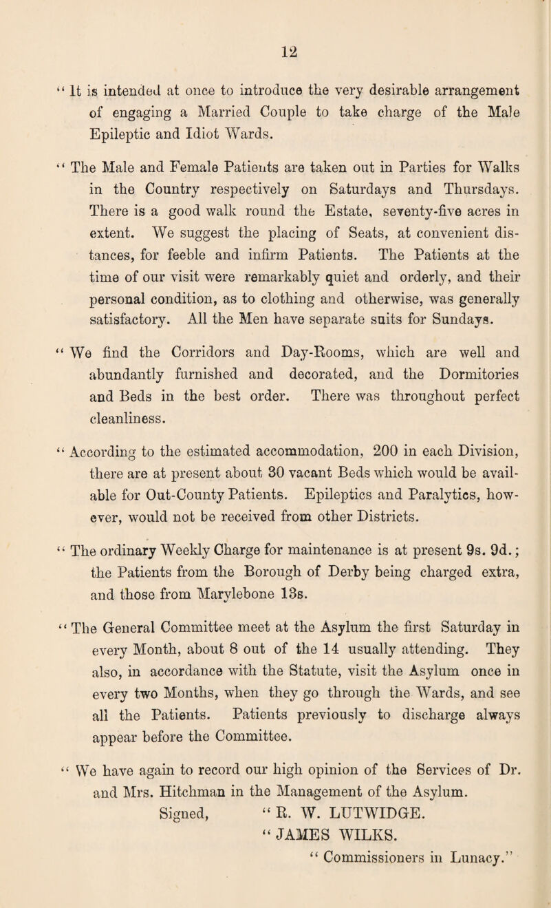 “ It is intended at once to introduce the very desirable arrangement of engaging a Married Couple to take charge of the Male Epileptic and Idiot Wards. “ The Male and Female Patients are taken out in Parties for Walks in the Country respectively on Saturdays and Thursdays. There is a good walk round the Estate, seventy-five acres in extent. We suggest the placing of Seats, at convenient dis¬ tances, for feeble and infirm Patients. The Patients at the time of our visit were remarkably quiet and orderly, and their personal condition, as to clothing and otherwise, was generally satisfactory. All the Men have separate suits for Sundays. “ We find the Corridors and Day-Rooms, which are well and abundantly furnished and decorated, and the Dormitories and Beds in the best order. There was throughout perfect cleanliness. “ According to the estimated accommodation, 200 in each Division, there are at present about 30 vacant Beds which would be avail¬ able for Out-County Patients. Epileptics and Paralytics, how¬ ever, would not be received from other Districts. “ The ordinary Weekly Charge for maintenance is at present 9s. 9d.; the Patients from the Borough of Derby being charged extra, and those from Marylebone 13s. “ The General Committee meet at the Asylum the first Saturday in every Month, about 8 out of the 14 usually attending. They also, in accordance with the Statute, visit the Asylum once in every two Months, when they go through the Wards, and see all the Patients. Patients previously to discharge always appear before the Committee. “ We have again to record our high opinion of the Services of Dr. and Mrs. Hitchman in the Management of the Asylum. Signed, “ R. W. LUTWIDGE. “ JAMES WILKS. “ Commissioners in Lunacy.”