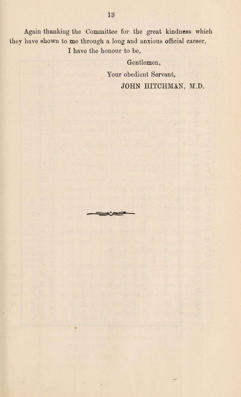 Again thanking the Committee for the great kindness which they have shown to me through a long and anxious official career, I have the honour to be, Gentlemen, Your obedient Servant, JOHN HITCHMAN, M.D.