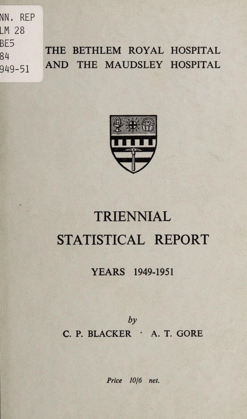 BE5 84 949-51 THE BETHLEM ROYAL HOSPITAL AND THE MAUDSLEY HOSPITAL TRIENNIAL STATISTICAL REPORT YEARS 1949-1951 by C. P. BLACKER * A. T. GORE Price 10/6 net.