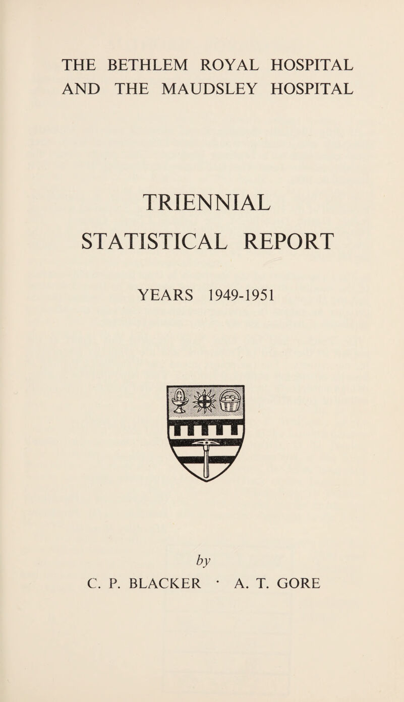 THE BETHLEM ROYAL HOSPITAL AND THE MAUDSLEY HOSPITAL TRIENNIAL STATISTICAL REPORT YEARS 1949-1951 by C. P. BLACKER • A. T. GORE