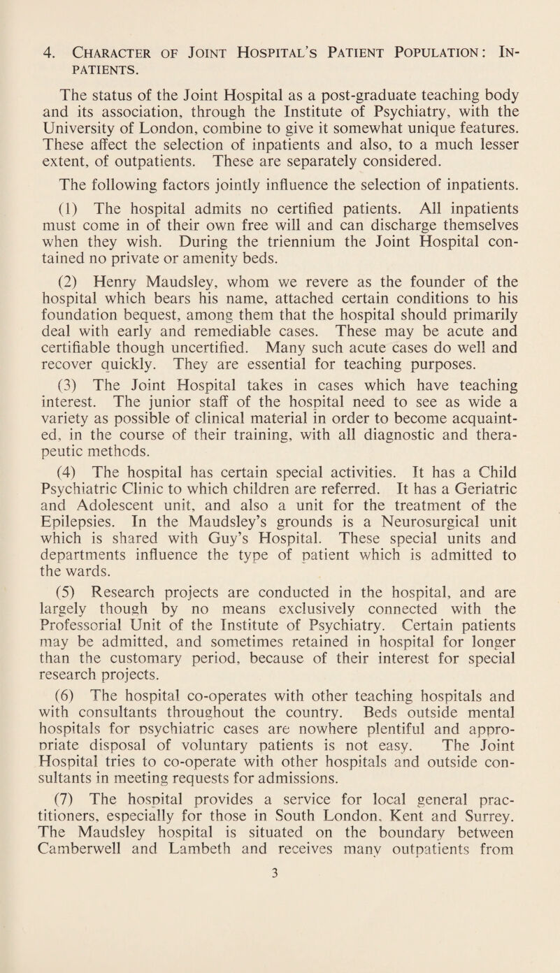 4. Character of Joint Hospital’s Patient Population: In¬ patients. The status of the Joint Hospital as a post-graduate teaching body and its association, through the Institute of Psychiatry, with the University of London, combine to give it somewhat unique features. These affect the selection of inpatients and also, to a much lesser extent, of outpatients. These are separately considered. The following factors jointly influence the selection of inpatients. (1) The hospital admits no certified patients. All inpatients must come in of their own free will and can discharge themselves when they wish. During the triennium the Joint Hospital con¬ tained no private or amenity beds. (2) Henry Maudsley, whom we revere as the founder of the hospital which bears his name, attached certain conditions to his foundation bequest, among them that the hospital should primarily deal with early and remediable cases. These may be acute and certifiable though uncertified. Many such acute cases do well and recover quickly. They are essential for teaching purposes. (3) The Joint Hospital takes in cases which have teaching interest. The junior staff of the hospital need to see as wide a variety as possible of clinical material in order to become acquaint¬ ed, in the course of their training, with all diagnostic and thera¬ peutic methods. (4) The hospital has certain special activities. It has a Child Psychiatric Clinic to which children are referred. It has a Geriatric and Adolescent unit, and also a unit for the treatment of the Epilepsies. In the Maudsley’s grounds is a Neurosurgical unit which is shared with Guy’s Hospital. These special units and departments influence the type of patient which is admitted to the wards. (5) Research projects are conducted in the hospital, and are largely though by no means exclusively connected with the Professorial Unit of the Institute of Psychiatry. Certain patients may be admitted, and sometimes retained in hospital for longer than the customary period, because of their interest for special research projects. (6) The hospital co-operates with other teaching hospitals and with consultants throughout the country. Beds outside mental hospitals for psychiatric cases are nowhere plentiful and appro¬ priate disposal of voluntary patients is not easy. The Joint Hospital tries to co-operate with other hospitals and outside con¬ sultants in meeting requests for admissions. (7) The hospital provides a service for local general prac¬ titioners, especially for those in South London, Kent and Surrey. The Maudsley hospital is situated on the boundary between Camberwell and Lambeth and receives many outpatients from