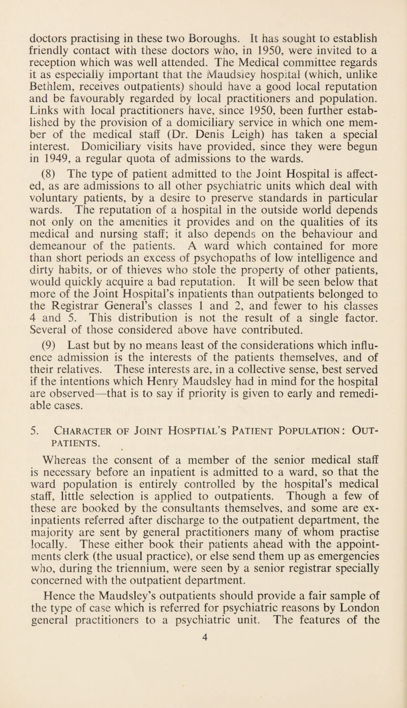 doctors practising in these two Boroughs. It has sought to establish friendly contact with these doctors who, in 1950, were invited to a reception which was well attended. The Medical committee regards it as especially important that the Maudsiey hospital (which, unlike Bethlem, receives outpatients) should have a good local reputation and be favourably regarded by local practitioners and population. Links with local practitioners have, since 1950, been further estab¬ lished by the provision of a domiciliary service in which one mem¬ ber of the medical staff (Dr. Denis Leigh) has taken a special interest. Domiciliary visits have provided, since they were begun in 1949, a regular quota of admissions to the wards. (8) The type of patient admitted to the Joint Hospital is affect¬ ed, as are admissions to all other psychiatric units which deal with voluntary patients, by a desire to preserve standards in particular wards. The reputation of a hospital in the outside world depends not only on the amenities it provides and on the qualities of its medical and nursing staff; it also depends on the behaviour and demeanour of the patients. A ward which contained for more than short periods an excess of psychopaths of low intelligence and dirty habits, or of thieves who stole the property of other patients, would quickly acquire a bad reputation. It will be seen below that more of the Joint Hospital’s inpatients than outpatients belonged to the Registrar General’s classes 1 and 2, and fewer to his classes 4 and 5. This distribution is not the result of a single factor. Several of those considered above have contributed. (9) Last but by no means least of the considerations which influ¬ ence admission is the interests of the patients themselves, and of their relatives. These interests are, in a collective sense, best served if the intentions which Henry Maudsiey had in mind for the hospital are observed—that is to say if priority is given to early and remedi¬ able cases. 5. Character of Joint Hosptial’s Patient Population: Out¬ patients. Whereas the consent of a member of the senior medical staff is necessary before an inpatient is admitted to a ward, so that the ward population is entirely controlled by the hospital’s medical staff, little selection is applied to outpatients. Though a few of these are booked by the consultants themselves, and some are ex¬ inpatients referred after discharge to the outpatient department, the majority are sent by general practitioners many of whom practise locally. These either book their patients ahead with the appoint¬ ments clerk (the usual practice), or else send them up as emergencies who, during the triennium, were seen by a senior registrar specially concerned with the outpatient department. Hence the Maudsley’s outpatients should provide a fair sample of the type of case which is referred for psychiatric reasons by London general practitioners to a psychiatric unit. The features of the