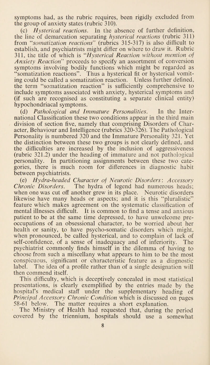 symptoms had, as the rubric requires, been rigidly excluded from the group of anxiety states (rubric 310). (c) Hysterical reactions. In the absence of further definition, the line of demarcation separating hysterical reactions (rubric 311) from “somatization reactions” (rubrics 315-317) is also difficult to establish, and psychiatrists might differ on where to draw it. Rubric 311, the title of which is “Hysterical Reaction without mention of Anxiety Reaction” proceeds to specify an assortment of conversion symptoms involving bodily functions which might be regarded as “somatization reactions”. Thus a hysterical fit or hysterical vomit¬ ing could be called a somatization reaction. Unless further defined, the term “somatization reaction” is sufficiently comprehensive to include symptoms associated with anxiety, hysterical symptoms and (if such are recognised as constituting a separate clinical entity) hypochondriacal symptoms. (d) Pathological and Immature Personalities. In the Inter¬ national Classification these two conditions appear in the third main division of section five, namely that comprising Disorders of Char¬ acter, Behaviour and Intelligence (rubrics 320-326). The Pathological Personality is numbered 320 and the Immature Personality 321. Yet the distinction between these two groups is not clearly defined, and the difficulties are increased by the inclusion of aggressiveness (rubric 321.2) under the heading of immature and not pathological personality. In partitioning assignments between these two cate¬ gories, there is much room for differences in diagnostic habit between psychiatrists. (e) Hydra-headed Character of Neurotic Disorders: Accessory Chronic Disorders. The hydra of legend had numerous heads; when one was cut off another grew in its place. Neurotic disorders likewise have many heads or aspects; and it is this “pluralistic” feature which makes agreement on the systematic classification of mental illnesses difficult. It is common to find a tense and anxious patient to be at the same time depressed, to have unwelcome pre¬ occupations of an obsessional character, to be worried about her health or sanity, to have psycho-somatic disorders which might, when pronounced, be called hysterical, and to complain of lack of self-confidence, of a sense of inadequacy and of inferiority. The psychiatrist commonly finds himself in the dilemma of having to choose from such a miscellany what appears to him to be the most conspicuous, significant or characteristic feature as a diagnostic label. The idea of a profile rather than of a single designation will then commend itself. This difficulty, which is deceptively concealed in most statistical presentations, is clearly exemplified by the entries made by the hospital’s medical staff under the supplementary heading of Principal Accessory Chronic Condition which is discussed on pages 58-61 below. The matter requires a short explanation. The Ministry of Health had requested that, during the period covered by the triennium, hospitals should use a somewhat