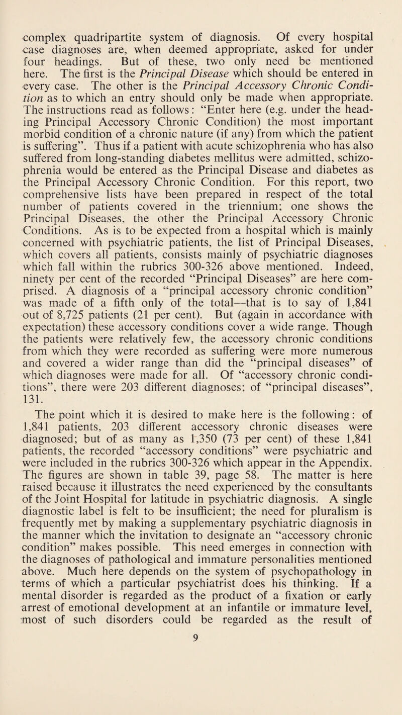 complex quadripartite system of diagnosis. Of every hospital case diagnoses are, when deemed appropriate, asked for under four headings. But of these, two only need be mentioned here. The first is the Principal Disease which should be entered in every case. The other is the Principal Accessory Chronic Condi¬ tion as to which an entry should only be made when appropriate. The instructions read as follows: “Enter here (e.g. under the head¬ ing Principal Accessory Chronic Condition) the most important morbid condition of a chronic nature (if any) from which the patient is suffering”. Thus if a patient with acute schizophrenia who has also suffered from long-standing diabetes mellitus were admitted, schizo¬ phrenia would be entered as the Principal Disease and diabetes as the Principal Accessory Chronic Condition. For this report, two comprehensive lists have been prepared in respect of the total number of patients covered in the triennium; one shows the Principal Diseases, the other the Principal Accessory Chronic Conditions. As is to be expected from a hospital which is mainly concerned with psychiatric patients, the list of Principal Diseases, which covers all patients, consists mainly of psychiatric diagnoses which fall within the rubrics 300-326 above mentioned. Indeed, ninety per cent of the recorded “Principal Diseases” are here com¬ prised. A diagnosis of a “principal accessory chronic condition” was made of a fifth only of the total—that is to say of 1,841 out of 8,725 patients (21 per cent). But (again in accordance with expectation) these accessory conditions cover a wide range. Though the patients were relatively few, the accessory chronic conditions from which they were recorded as suffering were more numerous and covered a wider range than did the “principal diseases” of which diagnoses were made for all. Of “accessory chronic condi¬ tions”, there were 203 different diagnoses; of “principal diseases”, 131. The point which it is desired to make here is the following: of 1,841 patients, 203 different accessory chronic diseases were diagnosed; but of as many as 1,350 (73 per cent) of these 1,841 patients, the recorded “accessory conditions” were psychiatric and were included in the rubrics 300-326 which appear in the Appendix. The figures are shown in table 39, page 58. The matter is here raised because it illustrates the need experienced by the consultants of the Joint Hospital for latitude in psychiatric diagnosis. A single diagnostic label is felt to be insufficient; the need for pluralism is frequently met by making a supplementary psychiatric diagnosis in the manner which the invitation to designate an “accessory chronic condition” makes possible. This need emerges in connection with the diagnoses of pathological and immature personalities mentioned above. Much here depends on the system of psychopathology in terms of which a particular psychiatrist does his thinking. If a mental disorder is regarded as the product of a fixation or early arrest of emotional development at an infantile or immature level, most of such disorders could be regarded as the result of