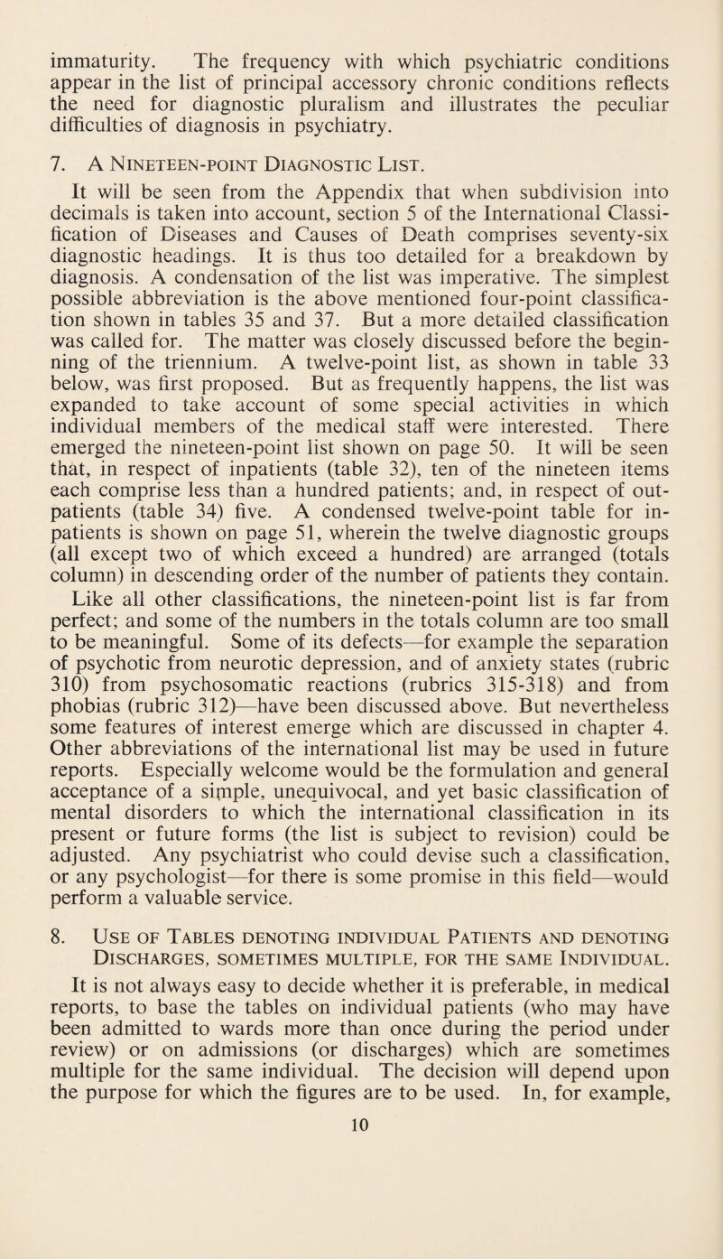 immaturity. The frequency with which psychiatric conditions appear in the list of principal accessory chronic conditions reflects the need for diagnostic pluralism and illustrates the peculiar difficulties of diagnosis in psychiatry. 7. A Nineteen-point Diagnostic List. It will be seen from the Appendix that when subdivision into decimals is taken into account, section 5 of the International Classi¬ fication of Diseases and Causes of Death comprises seventy-six diagnostic headings. It is thus too detailed for a breakdown by diagnosis. A condensation of the list was imperative. The simplest possible abbreviation is the above mentioned four-point classifica¬ tion shown in tables 35 and 37. But a more detailed classification was called for. The matter was closely discussed before the begin¬ ning of the triennium. A twelve-point list, as shown in table 33 below, was first proposed. But as frequently happens, the list was expanded to take account of some special activities in which individual members of the medical staff were interested. There emerged the nineteen-point list shown on page 50. It will be seen that, in respect of inpatients (table 32), ten of the nineteen items each comprise less than a hundred patients; and, in respect of out¬ patients (table 34) five. A condensed twelve-point table for in¬ patients is shown on page 51, wherein the twelve diagnostic groups (all except two of which exceed a hundred) are arranged (totals column) in descending order of the number of patients they contain. Like all other classifications, the nineteen-point list is far from perfect; and some of the numbers in the totals column are too small to be meaningful. Some of its defects—for example the separation of psychotic from neurotic depression, and of anxiety states (rubric 310) from psychosomatic reactions (rubrics 315-318) and from phobias (rubric 312)—have been discussed above. But nevertheless some features of interest emerge which are discussed in chapter 4. Other abbreviations of the international list may be used in future reports. Especially welcome would be the formulation and general acceptance of a simple, unequivocal, and yet basic classification of mental disorders to which the international classification in its present or future forms (the list is subject to revision) could be adjusted. Any psychiatrist who could devise such a classification, or any psychologist—for there is some promise in this field—would perform a valuable service. 8. Use of Tables denoting individual Patients and denoting Discharges, sometimes multiple, for the same Individual. It is not always easy to decide whether it is preferable, in medical reports, to base the tables on individual patients (who may have been admitted to wards more than once during the period under review) or on admissions (or discharges) which are sometimes multiple for the same individual. The decision will depend upon the purpose for which the figures are to be used. In, for example.