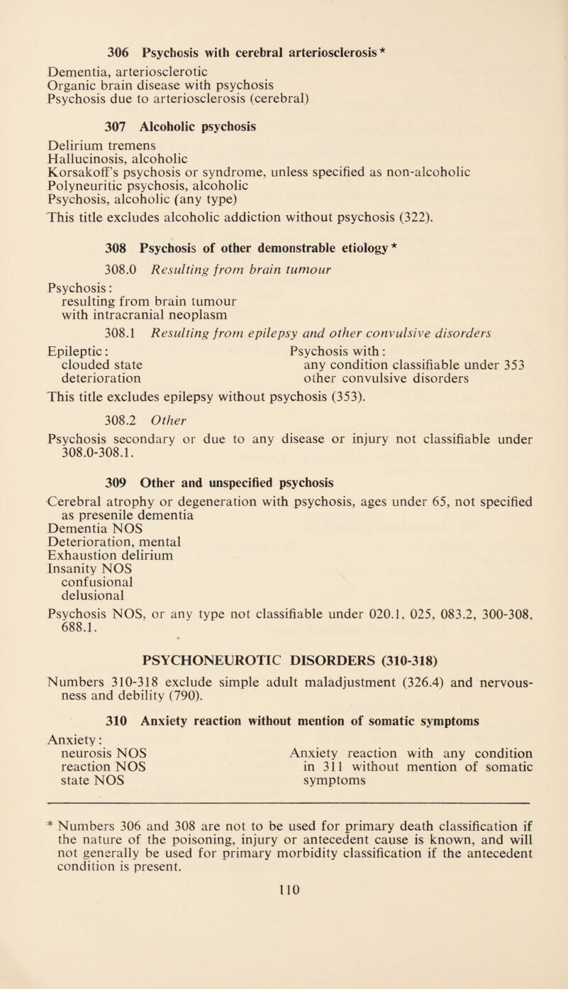 306 Psychosis with cerebral arteriosclerosis* Dementia, arteriosclerotic Organic brain disease with psychosis Psychosis due to arteriosclerosis (cerebral) 307 Alcoholic psychosis Delirium tremens Hallucinosis, alcoholic Korsakoff’s psychosis or syndrome, unless specified as non-alcoholic Polyneuritic psychosis, alcoholic Psychosis, alcoholic (any type) This title excludes alcoholic addiction without psychosis (322). 308 Psychosis of other demonstrable etiology* 308.0 Resulting from brain tumour Psychosis: resulting from brain tumour with intracranial neoplasm 308.1 Resulting from epilepsy and other convulsive disorders Epileptic: Psychosis with : clouded state any condition classifiable under 353 deterioration other convulsive disorders This title excludes epilepsy without psychosis (353). 308.2 Other Psychosis secondary or due to any disease or injury not classifiable under 308.0-308.1. 309 Other and unspecified psychosis Cerebral atrophy or degeneration with psychosis, ages under 65, not specified as presenile dementia Dementia NOS Deterioration, mental Exhaustion delirium Insanity NOS confusional delusional Psychosis NOS, or any type not classifiable under 020.1, 025, 083.2, 300-308, 688.1. PSYCHONEEROTIC DISORDERS (310-318) Numbers 310-318 exclude simple adult maladjustment (326.4) and nervous¬ ness and debility (790). 310 Anxiety reaction without mention of somatic symptoms Anxiety: neurosis NOS Anxiety reaction with any condition reaction NOS in 311 without mention of somatic state NOS symptoms * Numbers 306 and 308 are not to be used for primary death classification if the nature of the poisoning, injury or antecedent cause is known, and will not generally be used for primary morbidity classification if the antecedent condition is present.