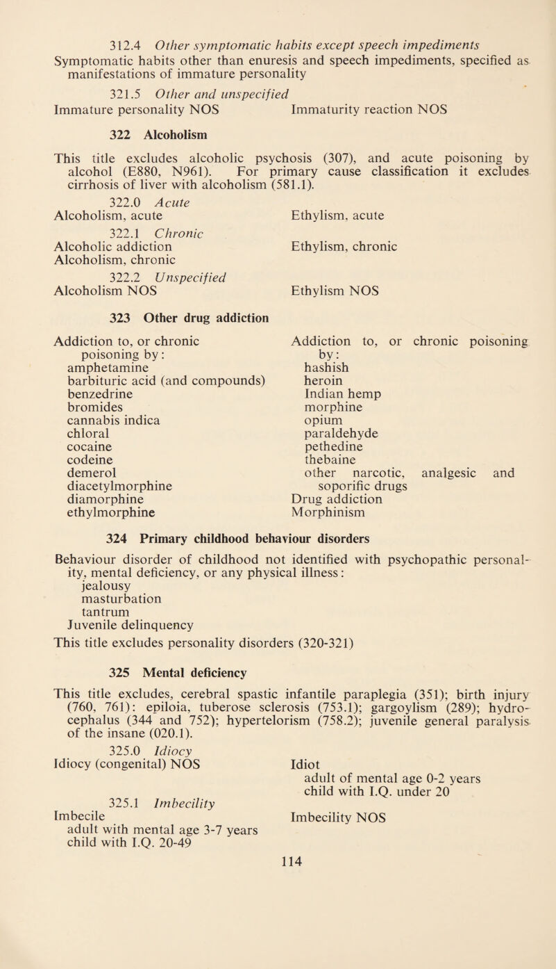 312.4 Other symptomatic habits except speech impediments Symptomatic habits other than enuresis and speech impediments, specified as manifestations of immature personality 321.5 Other and unspecified Immature personality NOS Immaturity reaction NOS 322 Alcoholism This title excludes alcoholic psychosis (307), and acute poisoning by alcohol (E880, N961). For primary cause classification it excludes cirrhosis of liver with alcoholism (581.1). 322.0 Acute Alcoholism, acute Ethylism. acute 322.1 Chronic Alcoholic addiction Ethylism, chronic Alcoholism, chronic 322.2 Unspecified Alcoholism NOS Ethylism NOS 323 Other drug addiction Addiction to, or chronic poisoning by: amphetamine barbituric acid (and compounds) benzedrine bromides cannabis indica chloral cocaine codeine demerol diacetylmorphine diamorphine ethylmorphine Addiction to, or chronic poisoning by: hashish heroin Indian hemp morphine opium paraldehyde pethedine thebaine other narcotic, analgesic and soporific drugs Drug addiction Morphinism 324 Primary childhood behaviour disorders Behaviour disorder of childhood not identified with psychopathic personal¬ ity, mental deficiency, or any physical illness: jealousy masturbation tantrum Juvenile delinquency This title excludes personality disorders (320-321) 325 Mental deficiency This title excludes, cerebral spastic infantile paraplegia (351); birth injury (760, 761): epiloia, tuberose sclerosis (753.1); gargoylism (289); hydro¬ cephalus (344 and 752); hypertelorism (758.2); juvenile general paralysis of the insane (020.1). 325.0 Idiocy Idiocy (congenital) NOS Idiot adult of mental age 0-2 years child with I.Q. under 20 325.1 Imbecility Imbecile Imbecility NOS adult with mental age 3-7 years child with I.Q. 20-49