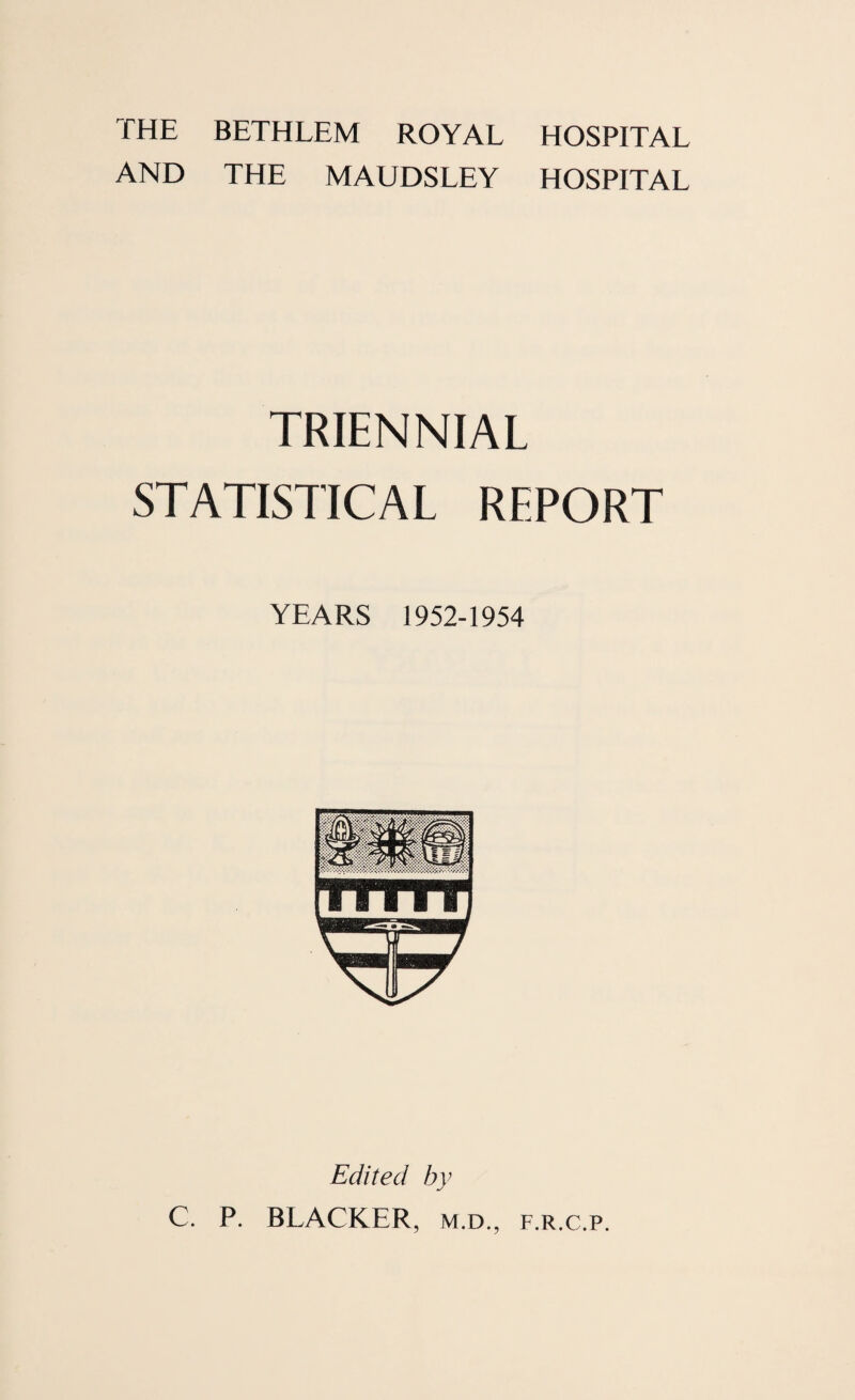 THE BETHLEM ROYAL AND THE MAUDSLEY HOSPITAL HOSPITAL TRIENNIAL STATISTICAL REPORT YEARS 1952-1954 Edited by C. P. BLACKER, m.d., f.r.c.p.