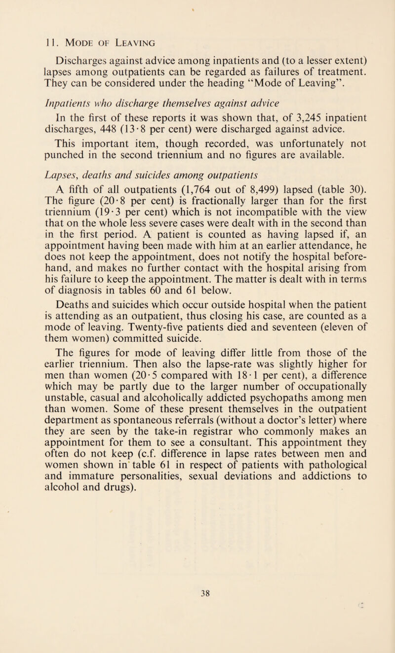 Discharges against advice among inpatients and (to a lesser extent) lapses among outpatients can be regarded as failures of treatment. They can be considered under the heading “Mode of Leaving”. Inpatients who discharge themselves against advice In the first of these reports it was shown that, of 3,245 inpatient discharges, 448 (13-8 per cent) were discharged against advice. This important item, though recorded, was unfortunately not punched in the second triennium and no figures are available. Lapses, deaths and suicides among outpatients A fifth of all outpatients (1,764 out of 8,499) lapsed (table 30). The figure (20-8 per cent) is fractionally larger than for the first triennium (19-3 per cent) which is not incompatible with the view that on the whole less severe cases were dealt with in the second than in the first period. A patient is counted as having lapsed if, an appointment having been made with him at an earlier attendance, he does not keep the appointment, does not notify the hospital before¬ hand, and makes no further contact with the hospital arising from his failure to keep the appointment. The matter is dealt with in terms of diagnosis in tables 60 and 61 below. Deaths and suicides which occur outside hospital when the patient is attending as an outpatient, thus closing his case, are counted as a mode of leaving. Twenty-five patients died and seventeen (eleven of them women) committed suicide. The figures for mode of leaving differ little from those of the earlier triennium. Then also the lapse-rate was slightly higher for men than women (20-5 compared with 18-1 per cent), a difference which may be partly due to the larger number of occupationally unstable, casual and alcoholically addicted psychopaths among men than women. Some of these present themselves in the outpatient department as spontaneous referrals (without a doctor’s letter) where they are seen by the take-in registrar who commonly makes an appointment for them to see a consultant. This appointment they often do not keep (c.f. difference in lapse rates between men and women shown in table 61 in respect of patients with pathological and immature personalities, sexual deviations and addictions to alcohol and drugs).