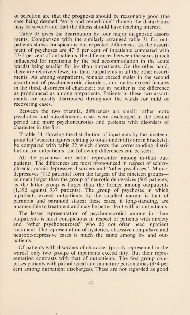 of selection are that the prognosis should be reasonably good (the case being deemed “early and remediable” though the disturbance may be severe) and that the illness should have teaching interest. Table 33 gives the distribution by four major diagnostic assort¬ ments. Comparison with the similarly arranged table 31 for out¬ patients shows conspicuous but expected differences. In the assort¬ ment of psychoses are 47-5 per cent of inpatients compared with 27-2 per cent of outpatients, the differences between the sexes (much influenced for inpatients by the bed accommodation in the acute wards) being smaller for in- than outpatients. On the other hand, there are relatively fewer in- than outpatients in all the other assort¬ ments. As among outpatients, females exceed males in the second assortment of psychoneurotic disorders, and males exceed females in the third, disorders of character; but in neither is the difference as pronounced as among outpatients. Patients in these two assort¬ ments are mostly distributed throughout the wards for mild or recovering cases. Between the two triennia, differences are small: rather more psychotics and miscellaneous cases were discharged in the second period and more psychoneurotics and patients with disorders of character in the first. If table 34, showing the distribution of inpatients by the nineteen- point list (wherein figures relating to totals under fifty are in brackets), be compared with table 32 which shows the corresponding distri¬ bution for outpatients, the following differences can be seen: All the psychoses are better represented among in-than out¬ patients. The differences are most pronounced in respect of schizo¬ phrenia, manic-depressive disorders and “other psychoses”. Manic- depressives (712 patients) form the largest of the nineteen groups— as much larger than the group of neurotic depressives (565 patients) as the latter group is larger than the former among outpatients (1,392 against 937 patients). The group of psychoses in which inpatients exceed outpatients by the smallest margin is that of paranoia and paranoid states; these cases, if long-standing, are unamenable to treatment and may be better dealt with as outpatients. The lesser representation of psychoneurotics among in- than outpatients is most conspicuous in respect of patients with anxiety and “other psychoneuroses” who do not often need inpatient treatment. The representation of hysterics, obsessive-compulsive and neurotic-depressive cases is much the same among in- and out¬ patients. Of patients with disorders of character (poorly represented in the wards) only two groups of inpatients exceed fifty. But their repre¬ sentation contrasts with that of outpatients. The first group com¬ prises patients with pathological and immature personalities (9-4 per cent among outpatient discharges). These are not regarded as good