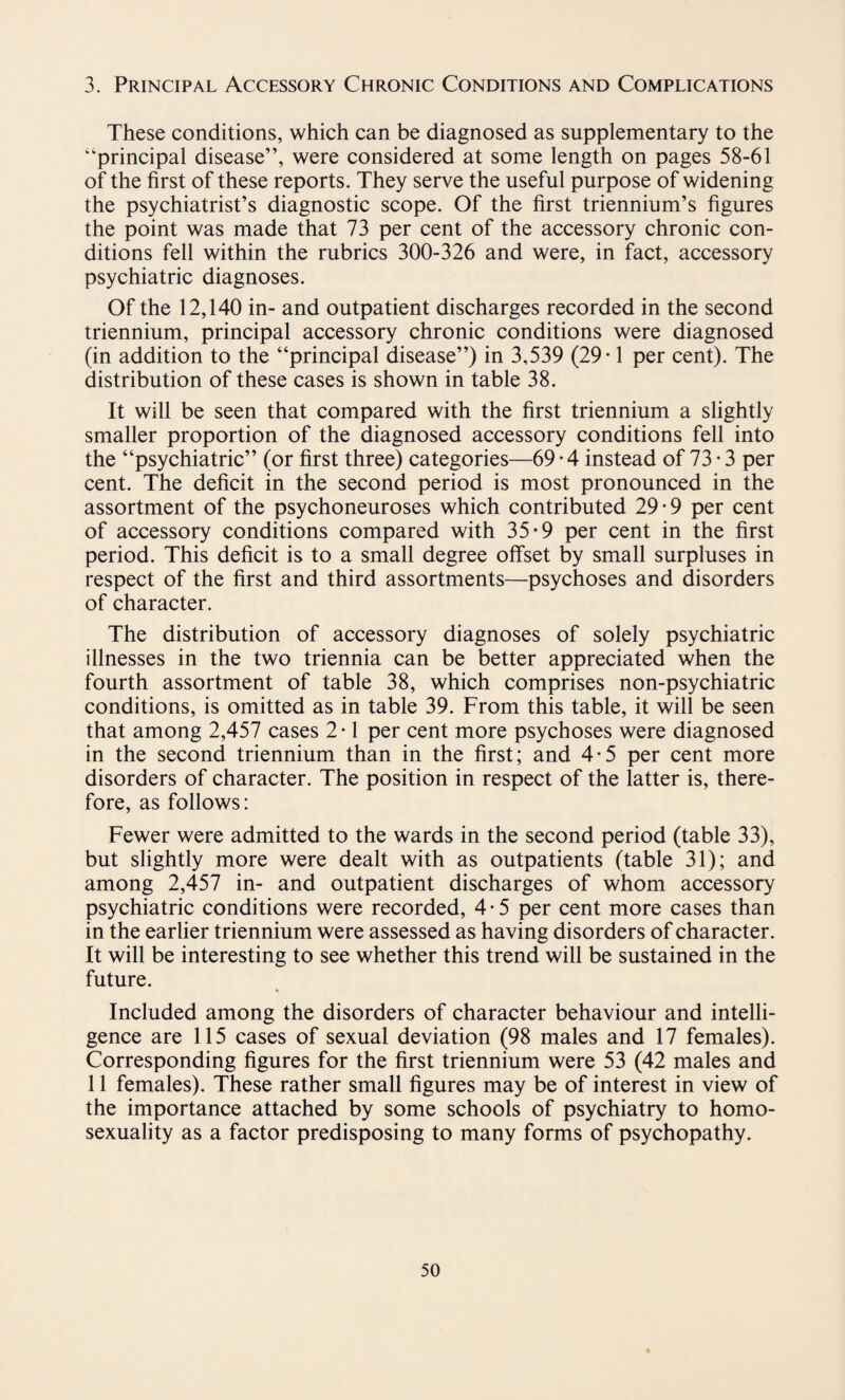 3. Principal Accessory Chronic Conditions and Complications These conditions, which can be diagnosed as supplementary to the “principal disease”, were considered at some length on pages 58-61 of the first of these reports. They serve the useful purpose of widening the psychiatrist’s diagnostic scope. Of the first triennium’s figures the point was made that 73 per cent of the accessory chronic con¬ ditions fell within the rubrics 300-326 and were, in fact, accessory psychiatric diagnoses. Of the 12,140 in- and outpatient discharges recorded in the second triennium, principal accessory chronic conditions were diagnosed (in addition to the “principal disease”) in 3,539 (29*1 per cent). The distribution of these cases is shown in table 38. It will be seen that compared with the first triennium a slightly smaller proportion of the diagnosed accessory conditions fell into the “psychiatric” (or first three) categories—69 • 4 instead of 73 • 3 per cent. The deficit in the second period is most pronounced in the assortment of the psychoneuroses which contributed 29*9 per cent of accessory conditions compared with 35*9 per cent in the first period. This deficit is to a small degree offset by small surpluses in respect of the first and third assortments—psychoses and disorders of character. The distribution of accessory diagnoses of solely psychiatric illnesses in the two triennia can be better appreciated when the fourth assortment of table 38, which comprises non-psychiatric conditions, is omitted as in table 39. From this table, it will be seen that among 2,457 cases 2 • 1 per cent more psychoses were diagnosed in the second triennium than in the first; and 4-5 per cent more disorders of character. The position in respect of the latter is, there¬ fore, as follows: Fewer were admitted to the wards in the second period (table 33), but slightly more were dealt with as outpatients (table 31); and among 2,457 in- and outpatient discharges of whom accessory psychiatric conditions were recorded, 4-5 per cent more cases than in the earlier triennium were assessed as having disorders of character. It will be interesting to see whether this trend will be sustained in the future. Included among the disorders of character behaviour and intelli¬ gence are 115 cases of sexual deviation (98 males and 17 females). Corresponding figures for the first triennium were 53 (42 males and 11 females). These rather small figures may be of interest in view of the importance attached by some schools of psychiatry to homo¬ sexuality as a factor predisposing to many forms of psychopathy.