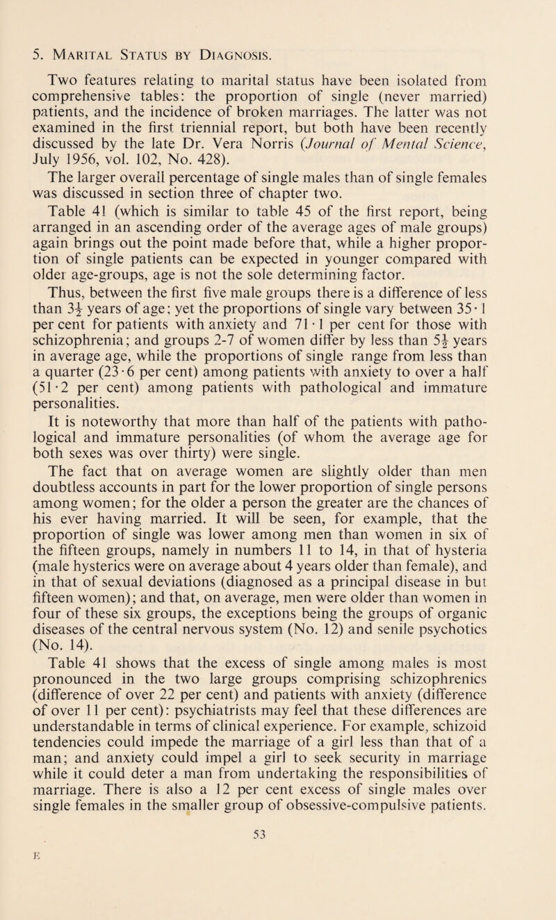 Two features relating to marital status have been isolated from comprehensive tables: the proportion of single (never married) patients, and the incidence of broken marriages. The latter was not examined in the first triennial report, but both have been recently discussed by the late Dr. Vera Norris (Journal of Mental Science, July 1956, vol. 102, No. 428). The larger overall percentage of single males than of single females was discussed in section three of chapter two. Table 41 (which is similar to table 45 of the first report, being arranged in an ascending order of the average ages of male groups) again brings out the point made before that, while a higher propor¬ tion of single patients can be expected in younger compared with older age-groups, age is not the sole determining factor. Thus, between the first five male groups there is a difference of less than 3J years of age; yet the proportions of single vary between 35*1 percent for patients with anxiety and 71-1 per cent for those with schizophrenia; and groups 2-7 of women differ by less than 5J years in average age, while the proportions of single range from less than a quarter (23-6 per cent) among patients with anxiety to over a half (51 * 2 per cent) among patients with pathological and immature personalities. It is noteworthy that more than half of the patients with patho¬ logical and immature personalities (of whom the average age for both sexes was over thirty) were single. The fact that on average women are slightly older than men doubtless accounts in part for the lower proportion of single persons among women; for the older a person the greater are the chances of his ever having married. It will be seen, for example, that the proportion of single was lower among men than women in six of the fifteen groups, namely in numbers 11 to 14, in that of hysteria (male hysterics were on average about 4 years older than female), and in that of sexual deviations (diagnosed as a principal disease in but fifteen women); and that, on average, men were older than women in four of these six groups, the exceptions being the groups of organic diseases of the central nervous system (No. 12) and senile psychotics (No. 14). Table 41 shows that the excess of single among males is most pronounced in the two large groups comprising schizophrenics (difference of over 22 per cent) and patients with anxiety (difference of over 11 per cent): psychiatrists may feel that these differences are understandable in terms of clinical experience. For example, schizoid tendencies could impede the marriage of a girl less than that of a man; and anxiety could impel a girl to seek security in marriage while it could deter a man from undertaking the responsibilities of marriage. There is also a 12 per cent excess of single males over single females in the smaller group of obsessive-compulsive patients. 53 E