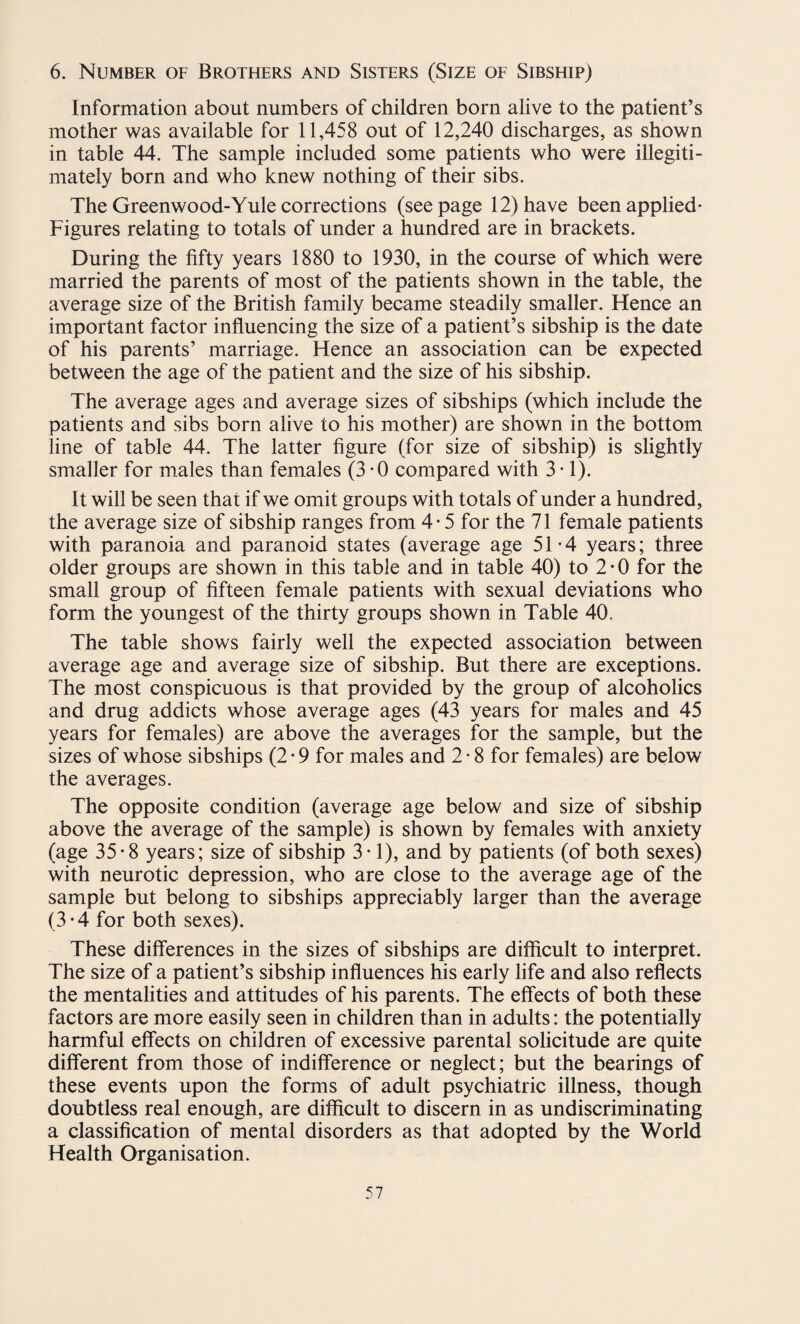6. Number of Brothers and Sisters (Size of Sibship) Information about numbers of children born alive to the patient’s mother was available for 11,458 out of 12,240 discharges, as shown in table 44. The sample included some patients who were illegiti¬ mately born and who knew nothing of their sibs. The Greenwood-Yule corrections (seepage 12) have been applied- Figures relating to totals of under a hundred are in brackets. During the fifty years 1880 to 1930, in the course of which were married the parents of most of the patients shown in the table, the average size of the British family became steadily smaller. Hence an important factor influencing the size of a patient’s sibship is the date of his parents’ marriage. Hence an association can be expected between the age of the patient and the size of his sibship. The average ages and average sizes of sibships (which include the patients and sibs born alive to his mother) are shown in the bottom line of table 44. The latter figure (for size of sibship) is slightly smaller for males than females (3*0 compared with 3 • 1). It will be seen that if we omit groups with totals of under a hundred, the average size of sibship ranges from 4-5 for the 71 female patients with paranoia and paranoid states (average age 51-4 years; three older groups are shown in this table and in table 40) to 2*0 for the small group of fifteen female patients with sexual deviations who form the youngest of the thirty groups shown in Table 40. The table shows fairly well the expected association between average age and average size of sibship. But there are exceptions. The most conspicuous is that provided by the group of alcoholics and drug addicts whose average ages (43 years for males and 45 years for females) are above the averages for the sample, but the sizes of whose sibships (2 • 9 for males and 2 • 8 for females) are below the averages. The opposite condition (average age below and size of sibship above the average of the sample) is shown by females with anxiety (age 35*8 years; size of sibship 3-1), and by patients (of both sexes) with neurotic depression, who are close to the average age of the sample but belong to sibships appreciably larger than the average (3 * 4 for both sexes). These differences in the sizes of sibships are difficult to interpret. The size of a patient’s sibship influences his early life and also reflects the mentalities and attitudes of his parents. The effects of both these factors are more easily seen in children than in adults: the potentially harmful effects on children of excessive parental solicitude are quite different from those of indifference or neglect; but the bearings of these events upon the forms of adult psychiatric illness, though doubtless real enough, are difficult to discern in as undiscriminating a classification of mental disorders as that adopted by the World Health Organisation.