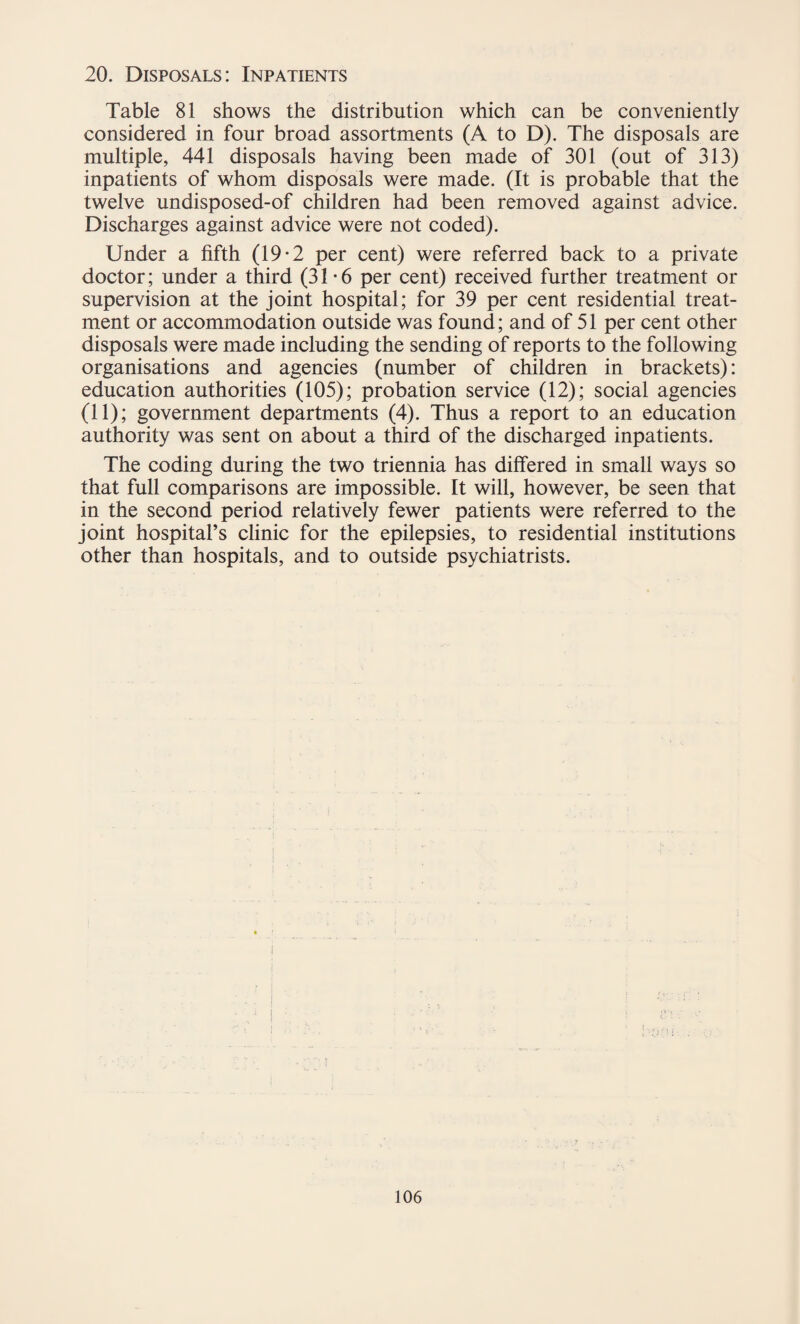 Table 81 shows the distribution which can be conveniently considered in four broad assortments (A to D). The disposals are multiple, 441 disposals having been made of 301 (out of 313) inpatients of whom disposals were made. (It is probable that the twelve undisposed-of children had been removed against advice. Discharges against advice were not coded). Under a fifth (19-2 per cent) were referred back to a private doctor; under a third (31*6 per cent) received further treatment or supervision at the joint hospital; for 39 per cent residential treat¬ ment or accommodation outside was found; and of 51 per cent other disposals were made including the sending of reports to the following organisations and agencies (number of children in brackets): education authorities (105); probation service (12); social agencies (11); government departments (4). Thus a report to an education authority was sent on about a third of the discharged inpatients. The coding during the two triennia has differed in small ways so that full comparisons are impossible. It will, however, be seen that in the second period relatively fewer patients were referred to the joint hospital’s clinic for the epilepsies, to residential institutions other than hospitals, and to outside psychiatrists.