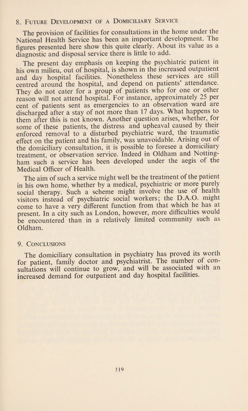 8. Future Development of a Domiciliary Service The provision of facilities for consultations in the home under the National Health Service has been an important development. The figures presented here show this quite clearly. About its value as a diagnostic and disposal service there is little to add. The present day emphasis on keeping the psychiatric patient in his own milieu, out of hospital, is shown in the increased outpatient and day hospital facilities. Nonetheless these services are still centred around the hospital, and depend on patients’ attendance. They do not cater for a group of patients who for one or other reason will not attend hospital. For instance, approximately 25 per cent of patients sent as emergencies to an observation ward are discharged after a stay of not more than 17 days. What happens to them after this is not known. Another question arises, whether, for some of these patients, the distress and upheaval caused by their enforced removal to a disturbed psychiatric ward, the traumatic effect on the patient and his family, was unavoidable. Arising out of the domiciliary consultation, it is possible to foresee a domiciliary treatment, or observation service. Indeed in Oldham and Notting¬ ham such a service has been developed under the aegis of the Medical Officer of Health. The aim of such a service might well be the treatment of the patient in his own home, whether by a medical, psychiatric or more purely social therapy. Such a scheme might involve the use of health visitors instead of psychiatric social workers; the D.A.O. might come to have a very different function from that which he has at present. In a city such as London, however, more difficulties would be encountered than in a relatively limited community such as Oldham. 9. Conclusions The domiciliary consultation in psychiatry has proved its worth for patient, family doctor and psychiatrist. The number of con¬ sultations will continue to grow, and will be associated with an increased demand for outpatient and day hospital facilities.