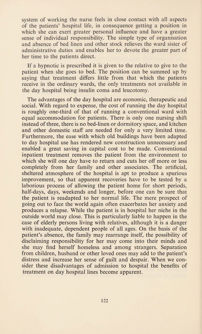 system of working the nurse feels in close contact with all aspects of the patients’ hospital life, in consequence getting a position in which she can exert greater personal influence and have a greater sense of individual responsibility. The simple type of organisation and absence of bed linen and other stock relieves the ward sister of administrative duties and enables her to devote the greater part of her time to the patients direct. If a hypnotic is prescribed it is given to the relative to give to the patient when she goes to bed. The position can be summed up by saying that treatment differs little from that which the patients receive in the ordinary wards, the only treatments not available in the day hospital being insulin coma and leucotomy. The advantages of the day hospital are economic, therapeutic and social. With regard to expense, the cost of running the day hospital is roughly one-third of that of running a conventional ward with equal accommodation for patients. There is only one nursing shift instead of three, there is no bed-linen or dormitory space, and kitchen and other domestic staff are needed for only a very limited time. Furthermore, the ease with which old buildings have been adapted to day hospital use has rendered new construction unnecessary and enabled a great saving in capital cost to be made. Conventional inpatient treatment removes the patient from the environment to which she will one day have to return and cuts her off more or less completely from her family and other associates. The artificial, sheltered atmosphere of the hospital is apt to produce a spurious improvement, so that apparent recoveries have to be tested by a laborious process of allowing the patient home for short periods, half-days, days, weekends and longer, before one can be sure that the patient is readapted to her normal life. The mere prospect of going out to face the world again often exacerbates her anxiety and produces a relapse. While the patient is in hospital her niche in the outside world may close. This is particularly liable to happen in the case of elderly persons living with relatives, although it is a danger with inadequate, dependent people of all ages. On the basis of the patient’s absence, the family may rearrange itself, the possibility of disclaiming responsibility for her may come into their minds and she may find herself homeless and among strangers. Separation from children, husband or other loved ones may add to the patient’s distress and increase her sense of guilt and despair. When we con¬ sider these disadvantages of admission to hospital the benefits of treatment on day hospital lines become apparent.