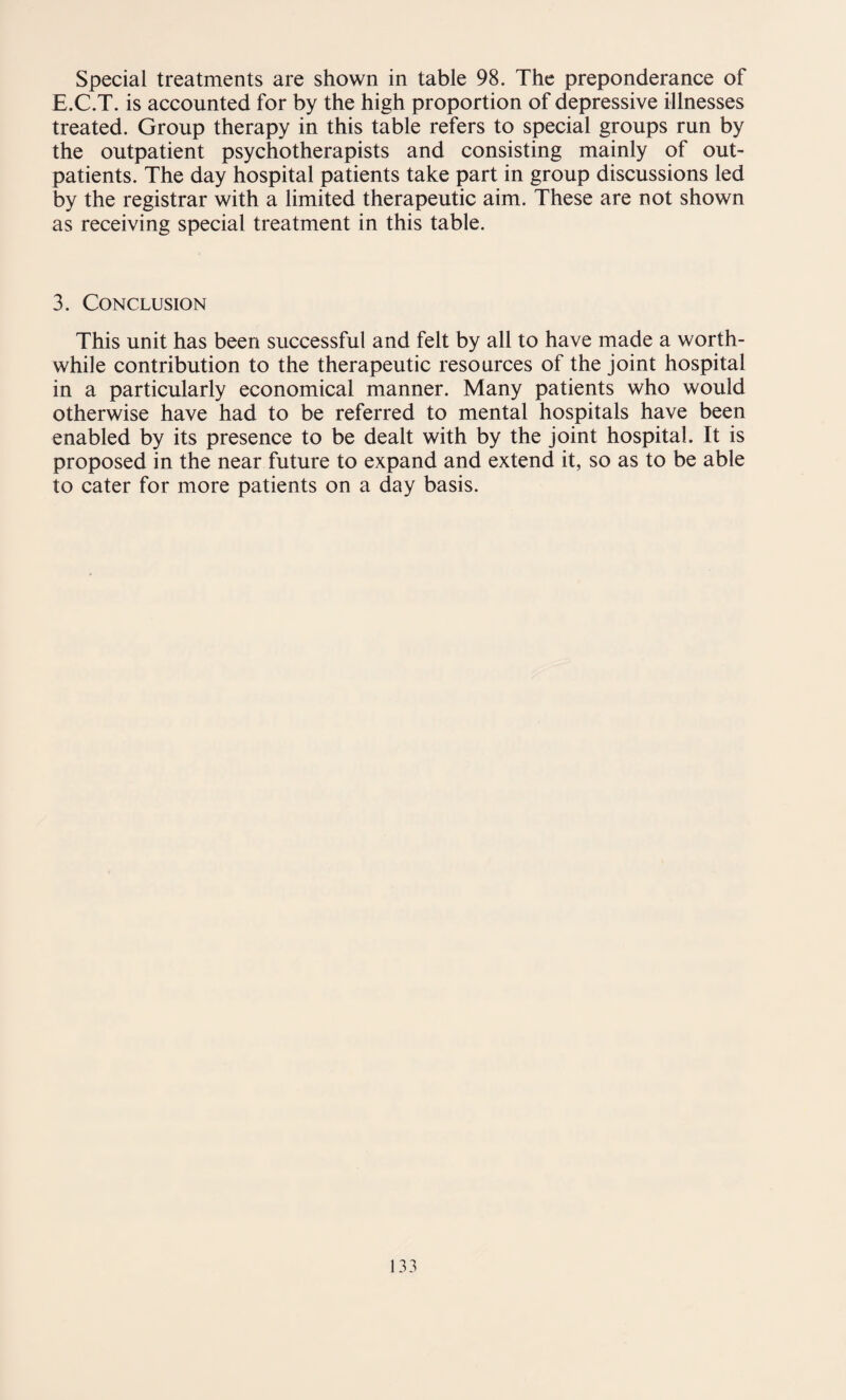 E.C.T. is accounted for by the high proportion of depressive illnesses treated. Group therapy in this table refers to special groups run by the outpatient psychotherapists and consisting mainly of out¬ patients. The day hospital patients take part in group discussions led by the registrar with a limited therapeutic aim. These are not shown as receiving special treatment in this table. 3. Conclusion This unit has been successful and felt by all to have made a worth¬ while contribution to the therapeutic resources of the joint hospital in a particularly economical manner. Many patients who would otherwise have had to be referred to mental hospitals have been enabled by its presence to be dealt with by the joint hospital. It is proposed in the near future to expand and extend it, so as to be able to cater for more patients on a day basis.
