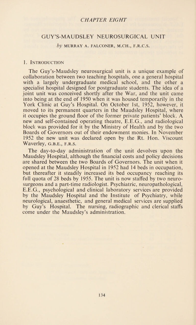 GUY’S-MAUDSLEY NEUROSURGICAL UNIT by MURRAY A. FALCONER, M.CH., F.R.C.S. 1. Introduction The Guy’s-Maudsley neurosurgical unit is a unique example of collaboration between two teaching hospitals, one a general hospital with a largely undergraduate medical school, and the other a specialist hospital designed for postgraduate students. The idea of a joint unit was conceived shortly after the War, and the unit came into being at the end of 1950 when it was housed temporarily in the York Clinic at Guy’s Elospital. On October 1st, 1952, however, it moved to its permanent quarters in the Maudsley Hospital, where it occupies the ground floor of the former private patients’ block. A new and self-contained operating theatre, E.E.G., and radiological block was provided for it by the Ministry of Health and by the two Boards of Governors out of their endowment monies. In November 1952 the new unit was declared open by the Rt. Hon. Viscount Waverley, g.b.e., f.r.s. The day-to-day administration of the unit devolves upon the Maudsley Hospital, although the financial costs and policy decisions are shared between the two Boards of Governors. The unit when it opened at the Maudsley Hospital in 1952 had 14 beds in occupation, but thereafter it steadily increased its bed occupancy reaching its full quota of 28 beds by 1955. The unit is now staffed by two neuro¬ surgeons and a part-time radiologist. Psychiatric, neuropathological, E.E.G., psychological and clinical laboratory services are provided by the Maudsley Hospital and the Institute of Psychiatry, while neurological, anaesthetic, and general medical services are supplied by Guy’s Hospital. The nursing, radiographic and clerical staffs come under the Maudsley’s administration.