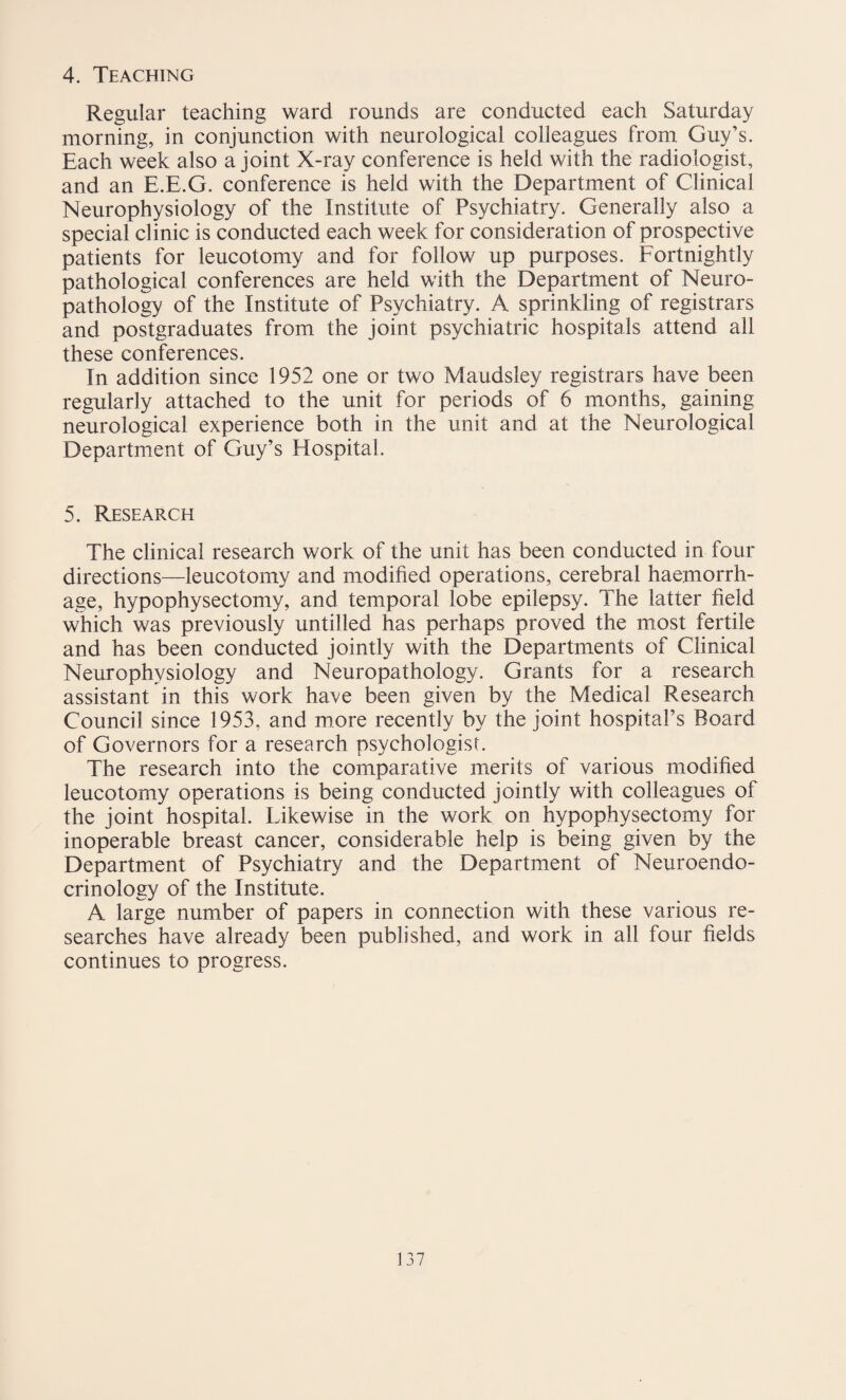 4. Teaching Regular teaching ward rounds are conducted each Saturday morning, in conjunction with neurological colleagues from Guy’s. Each week also a joint X-ray conference is held with the radiologist, and an E.E.G. conference is held with the Department of Clinical Neurophysiology of the Institute of Psychiatry. Generally also a special clinic is conducted each week for consideration of prospective patients for leucotomy and for follow up purposes. Fortnightly pathological conferences are held with the Department of Neuro¬ pathology of the Institute of Psychiatry. A sprinkling of registrars and postgraduates from the joint psychiatric hospitals attend all these conferences. In addition since 1952 one or two Maudsley registrars have been regularly attached to the unit for periods of 6 months, gaining neurological experience both in the unit and at the Neurological Department of Guy’s Hospital. 5. Research The clinical research work of the unit has been conducted in four directions—leucotomy and modified operations, cerebral haemorrh¬ age, hypophysectomy, and temporal lobe epilepsy. The latter field which was previously untilled has perhaps proved the most fertile and has been conducted jointly with the Departments of Clinical Neurophysiology and Neuropathology. Grants for a research assistant in this work have been given by the Medical Research Council since 1953, and more recently by the joint hospital’s Board of Governors for a research psychologist. The research into the comparative merits of various modified leucotomy operations is being conducted jointly with colleagues of the joint hospital. likewise in the work on hypophysectomy for inoperable breast cancer, considerable help is being given by the Department of Psychiatry and the Department of Neuroendo¬ crinology of the Institute. A large number of papers in connection with these various re¬ searches have already been published, and work in all four fields continues to progress.
