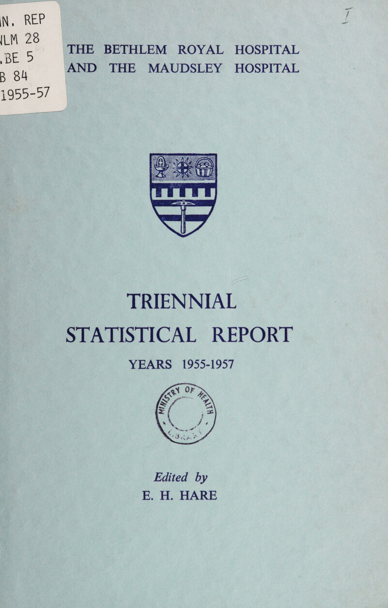 THE BETHLEM ROYAL HOSPITAL AND THE MAUDSLEY HOSPITAL : . 4 ; v-... v. TRIENNIAL STATISTICAL REPORT YEARS 1955-1957 Edited by E. H. HARE