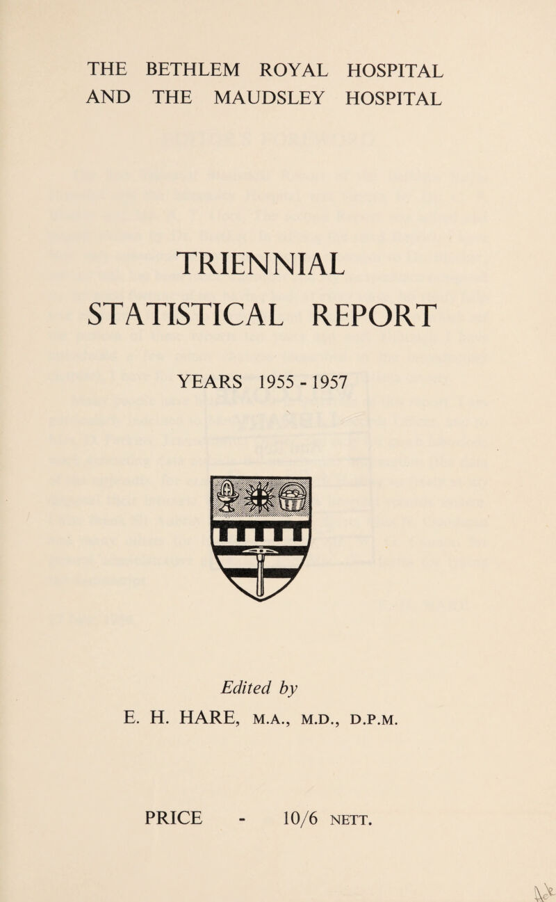 THE BETHLEM ROYAL HOSPITAL AND THE MAUDSLEY HOSPITAL TRIENNIAL STATISTICAL REPORT YEARS 1955 - 1957 Edited by E. H. HARE, M.A., M.D., D.P.M. PRICE 10/6 NETT.